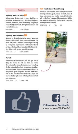 16 STCHAS.EDU/LEARNFORLIFE | 636-922-8233
Sports
BeginningTennis I for Adults
Did you know playing tennis increases flexibility, co-
ordination and balance? Learn the rules of the game,
forehand, backhand, serve and scoring. Taught by a
pro at West James Courts. Bring tennis racquet and
wear athletic shoes.
9/15-10/20	 T	 7:30-8:30p	$95
BeginningTennis II for Adults 	
Designed for the student who has taken a beginning
class or could benefit from additional lessons. The
pro at West James Courts will show how you can step
up your game. Improve your forehand, backhand,
serving, volleying, lobs, overhead and doubles strate-
gies. Bring tennis racquet and athletic shoes.
10/27-12/1	 T	 7:30-8:30p	$95
Disc Golf
Played similar to traditional golf, disc golf uses a
flying disc instead of a ball and clubs, and counts
throws instead of strokes. Holes are scored by sinking
the disc in the disc Pole Hole – an elevated metal bas-
ket. Learn proper throwing techniques and discs in
this popular sport. Equipment provided. Book avail-
able at SCC Bookstore. Class held in SCC Gym and
later on the disc golf course in College Meadows Park
next to campus.
10/16-10/24	F/S	 1-3:30p	$98
NEW! Introduction to Classical Fencing
This class will teach the basic concepts of classical
fencing, including goals, stance, footwork, basic at-
tacks and defenses and martial mindset. Instruction
will involve brief lecture and demonstration, drilling
the practical skills and in the last week, controlled
bouting between students.
9/30-11/18	W	 7-8p	 $80	
facebook.com/WeRConEd
Follow us on Facebook.
 