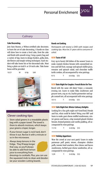 STCHAS.EDU/LEARNFORLIFE | 636-922-8233 17
Personal Enrichment
Culinary
Cake Decorating
Join Sam Humes, a Wilton-certified cake decorator,
to learn the art of cake decorating. A hands-on class
will show how to create a level cake, frost the cake
and finish with smooth icing. Using a pastry bag and
a variety of tips, learn to design borders, polka dots,
dot flowers and simple writing techniques. Each stu-
dent will take home his or her decorated cake. Must
bring a plain un-iced 8- or 10-inch cake. Take home
boxes will be provided.
10/21	 W	6-9p	$49
NEW! Girls Night Out:Winter Culinary Delights
Looking for a fun girls night out? Good food, friends
and fun, what could be better? Bring your BFF and
learn to make goat cheese-stuffed mushrooms, win-
ter greens and bacon, crisp mustard-glazed chicken
breasts, braised potatoes and vanilla pudding, all ac-
companied by wine pairings.	
11/10	 T	 6-8:30p	$55
NEW! Holiday Appetizers
Wow the crowd at your next party! Learn to make
parmesan puff pastry straws, champion chicken
puffs, tomato basil snackers, blue cheese and bacon
mushrooms, herbed goat cheese sandwiches, all ac-
companied by wine pairings.
12/8	 T	 6-8:30p	$55	
Hands-on Cooking
Participants will receive a DVD with recipes and
cooking tips. Must be 21 years old to consume al-
cohol.
NEW!Taste of Fall
Cozy up to hearty fall dishes of the season! Learn to
make roasted chicken breasts with caramelized on-
ions and fall fruit, sausage and spinach skillet pizza,
romaine and spinach salad, and chocolate waffle
turtle cookies, all accompanied by wine pairings.
9/15	 T	 6-8:30p	$55
NEW! Date Night for Couples: French Bistro forTwo
Bored with the same old dates? Enjoy a romantic
evening out. Learn to make flaky mushroom and
gruyere tarts, coq au vin, hachis parmentier and ap-
ple custard tart, all accompanied with wine pairings.
10/13	 T	 6-8:30p	$55
Clever cooking tips:
•	 Store salad greens in a resealable plastic
bag with a paper towel. The towel is
there to absorb moisture, which keeps
your greens crisper, longer.
•	 If your brown sugar is rock hard, don’t
throw it out. Revive it with a minute or
so in the microwave.
•	 Always keep lemons in the
fridge. They’ll keep longer
that way, so you’ll always
be able to add fresh lemon
juice to everything from
dressings to cocktails. Plus, you can use
the squeezed rinds to clean and deodor-
ize your wooden cutting boards.
 