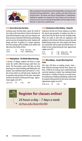 18 STCHAS.EDU/LEARNFORLIFE | 636-922-8233
NEW! Making Mead –TheWorld’s Oldest Beverage
A favorite of Vikings, students will learn to make
mead, the world’s oldest beverage made from raw
honey. The four-session course will take you from
planning your mead to bottling and labeling the end
product. Your individual batch will result in 4-5 bot-
tles of wine which you will take home. Students will
be exposed to best practices for the home winemaker
and learn the history of this great beverage. Approx-
imate supply cost is $75. 	
10/5-12/7	M	 7-9p	 $99
NEW! How to BrewYour Own Brew
Learning home brewing basics opens the world of
beer styles to the home brewer. Discover the basics of
grain bill development, hops and yeast selection, the
basic processes associated with brewing and bottling,
and an overview of standard beer styles. Students will
design and brew 10 gallons of a unique signature
beer. Beer tastings will be included. Each student will
take home four bottles of beer.
10/10	 S	 9a-3p Brew day $59
10/26	 M	 7-9p Bottling day
NEW! Introduction toWine Making – Using Kits
Experience the fine art of wine making as you learn
the step-by-step procedure of making your first va-
rietal wine from the finest wine kits available today.
Wines are made in class with our equipment and
guidance in the first day of this two-session class and
bottled during session two. Each student will choose
the varietal they wish to make and will take home 4-5
bottles of wine created during the class. Approximate
supply cost is $75.
9/14	 M	 7-9p Make wine	 $39
10/12	 M	 7-9p Bottling day
NEW!Wine Making – CountryWine Using Fresh
Fruits
This class will focus on making country wines –
those delicious beverages derived from almost any
fruit, a little bit of coaxing, some careful balancing
and strict attention to detail. Your individual batch
will result in 4-5 bottles of wine for you to take home.
From planning to bottling and labeling, students will
be exposed to best practices for the home winemaker.
Approximate supply cost is $75.
9/28-12/14	M	 7-9p	 $99	
We are pleased to be partnering with Design2Brew to bring you the
ultimate brewing experience. Learn, sample, and take home your
finished brew! All classes are held at Design2Brew in WingHaven.
Additional supplies are required for most classes and can be pur-
chased on your own or through Design2Brew the first night of class.
Must be 21 years old to attend class.
Register for classes online!
24 hours a day – 7 days a week
stchas.edu/learnforlife
 