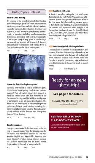 STCHAS.EDU/LEARNFORLIFE | 636-922-8233 19
History/Special Interest
Basics of Ghost Hunting
Are you one of the countless fans of ghost hunting
TV shows itching to get off the couch and track some
spirits on your own? Learn what it takes to conduct a
successful paranormal investigation. Delve into what
a ghost is, a brief history of ghost hunting and cat-
egories of hauntings including non-human entities,
demons and possessions with well-known examples
of each type. A step-by-step guide to conducting a
paranormal investigation will be provided. Students
will get hands-on experience with various types of
field equipment needed for an investigation.
10/5	 M	6-8p	 $35
Interactive Ghost Hunting Investigation
Have you ever wanted to join an established para-
normal team investigating a well-known haunted
location? This interactive course gives students a
hands-on chance to do just that. Members of the
Paranormal Free Agents (PFA) will lead small groups
of participants in an interactive investigation. Stu-
dents will use several types of equipment to practice
various methods of ghost hunting including elec-
tronic voice phenomenon sessions. If possible, anal-
ysis of evidence will be done on site. Prerequisite:
Basics of Ghost Hunting
10/10	 S	 6-11:59p	$65
Basic Cryptozoology
Have you ever wondered about creatures undiscov-
ered by modern science? Join the ultimate quest for
the world’s most mysterious creature, the Loch Ness
Monster, Bigfoot, the Abominable Snowman and
more. Missouri’s cryptids include Missouri Monster,
the Altamont Pterodactyl and the Ozark Howler.
Cryptozoology is the study of hidden animals.
9/21	 M	6-8p	 $29
See page 7 for details.
Call 636-922-8233 to register –
seats are limited!
Ready for an eerie
ghost trip?
NEW! Hauntings of St. Louis
St. Louis is a modern metropolis, rich with legends
dating back to the early Native Americans and a his-
tory that lives on through many spirits that refuse to
die. Hear about the infamous Lemp Mansion, secrets
of the Gehm House, Building 28 at Jefferson Barracks
the haunted Rock House and others brought to life
through first-hand experiences. The book The Ghosts
of St. Louis: The Lemp Mansion and Other Eerie
Tales by Bryan W. Alaspa is included.
10/19	 M	6-8p	 $39
NEW! Gravestone Symbols: Meanings in Death
Cemeteries can be a wealth of historical history. Join
us as we delve into this amazing subject of why we
have cemeteries and what they can tell us. Learn all
about historical symbols from Death’s Heads and
Cherubs to why the 19th century used willows and
urns. Find out some of the current trends in today’s
society.	
10/23	 F	 9:30-11:30a	$19	
REGISTER EARLY SO YOUR
CLASS DOESN’T CANCEL!
Classes with insufficient registration usually cancel
one week before start date.
 