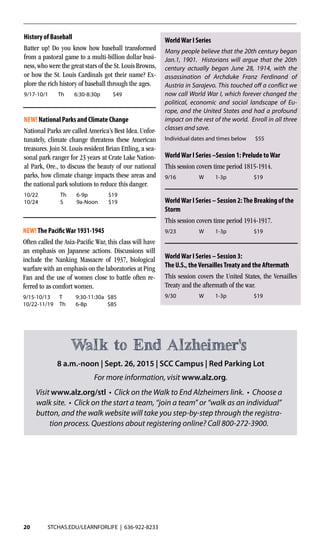 20 STCHAS.EDU/LEARNFORLIFE | 636-922-8233
History of Baseball
Batter up! Do you know how baseball transformed
from a pastoral game to a multi-billion dollar busi-
ness, who were the great stars of the St. Louis Browns,
or how the St. Louis Cardinals got their name? Ex-
plore the rich history of baseball through the ages.
9/17-10/1	Th	6:30-8:30p	 $49
WorldWar I Series
Many people believe that the 20th century began
Jan.1, 1901. Historians will argue that the 20th
century actually began June 28, 1914, with the
assassination of Archduke Franz Ferdinand of
Austria in Sarajevo. This touched off a conflict we
now call World War I, which forever changed the
political, economic and social landscape of Eu-
rope, and the United States and had a profound
impact on the rest of the world. Enroll in all three
classes and save.
Individual dates and times below $55
WorldWar I Series –Session 1: Prelude toWar
This session covers time period 1815-1914.
9/16	 W	1-3p	 $19
WorldWar I Series – Session 2:The Breaking of the
Storm
This session covers time period 1914-1917.
9/23	 W	1-3p	 $19
WorldWar I Series – Session 3:
The U.S., theVersaillesTreaty and the Aftermath
This session covers the United States, the Versailles
Treaty and the aftermath of the war.
9/30	 W	1-3p	 $19
NEW!The PacificWar 1931-1945
Often called the Asia-Pacific War, this class will have
an emphasis on Japanese actions. Discussions will
include the Nanking Massacre of 1937, biological
warfare with an emphasis on the laboratories at Ping
Fan and the use of women close to battle often re-
ferred to as comfort women.	
9/15-10/13	 T	 9:30-11:30a	$85
10/22-11/19	Th	 6-8p	 $85
NEW! National Parks and Climate Change
National Parks are called America’s Best Idea. Unfor-
tunately, climate change threatens these American
treasures. Join St. Louis resident Brian Ettling, a sea-
sonal park ranger for 23 years at Crate Lake Nation-
al Park, Ore., to discuss the beauty of our national
parks, how climate change impacts these areas and
the national park solutions to reduce this danger.
10/22	 Th	6-9p	 $19
10/24	 S	 9a-Noon	$19
8 a.m.-noon | Sept. 26, 2015 | SCC Campus | Red Parking Lot
For more information, visit www.alz.org.
Walk to End Alzheimer's
Visit www.alz.org/stl • Click on the Walk to End Alzheimers link. • Choose a
walk site. • Click on the start a team, “join a team” or “walk as an individual”
button, and the walk website will take you step-by-step through the registra-
tion process. Questions about registering online? Call 800-272-3900.
 