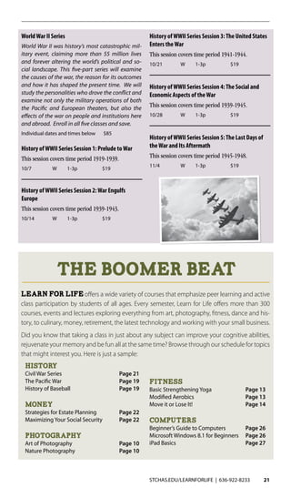 STCHAS.EDU/LEARNFORLIFE | 636-922-8233 21
WorldWar II Series
World War II was history’s most catastrophic mil-
itary event, claiming more than 55 million lives
and forever altering the world’s political and so-
cial landscape. This five-part series will examine
the causes of the war, the reason for its outcomes
and how it has shaped the present time. We will
study the personalities who drove the conflict and
examine not only the military operations of both
the Pacific and European theaters, but also the
effects of the war on people and institutions here
and abroad. Enroll in all five classes and save.
Individual dates and times below $85
History ofWWII Series Session 1: Prelude toWar
This session covers time period 1919-1939.
10/7	 W	1-3p	 $19
History ofWWII Series Session 2:War Engulfs
Europe
This session covers time period 1939-1943.
10/14	 W	1-3p	 $19
History ofWWII Series Session 3:The United States
Enters theWar
This session covers time period 1941-1944.
10/21	 W	1-3p	 $19
History ofWWII Series Session 4:The Social and
Economic Aspects of theWar
This session covers time period 1939-1945.
10/28	 W	1-3p	 $19
History ofWWII Series Session 5:The Last Days of
theWar and Its Aftermath
This session covers time period 1945-1948.
11/4	 W	1-3p	 $19	
The Boomer Beat
Learn For Lifeoffers a wide variety of courses that emphasize peer learning and active
class participation by students of all ages. Every semester, Learn for Life offers more than 300
courses, events and lectures exploring everything from art, photography, fitness, dance and his-
tory, to culinary, money, retirement, the latest technology and working with your small business.
Did you know that taking a class in just about any subject can improve your cognitive abilities,
rejuvenate your memory and be fun all at the same time? Browse through our schedule for topics
that might interest you. Here is just a sample:
History
Civil War Series	 Page 21
The Pacific War	 Page 19
History of Baseball	 Page 19
Money
Strategies for Estate Planning	 Page 22
Maximizing Your Social Security	 Page 22
Photography
Art of Photography	 Page 10
Nature Photography	 Page 10
Fitness
Basic Strengthening Yoga	 Page 13
Modified Aerobics	 Page 13
Move it or Lose It!	 Page 14
Computers
Beginner’s Guide to Computers	 Page 26
Microsoft Windows 8.1 for Beginners	 Page 26
iPad Basics	 Page 27
 