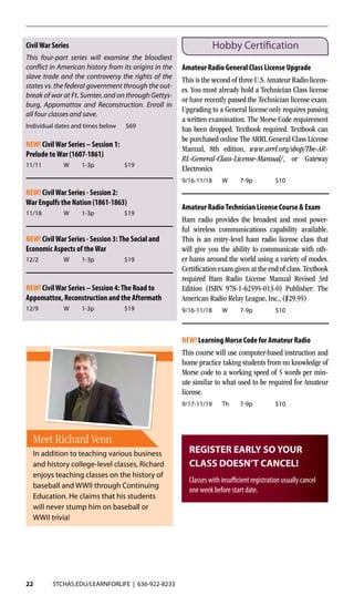 22 STCHAS.EDU/LEARNFORLIFE | 636-922-8233
CivilWar Series
This four-part series will examine the bloodiest
conflict in American history from its origins in the
slave trade and the controversy the rights of the
states vs. the federal government through the out-
break of war at Ft. Sumter, and on through Gettys-
burg, Appomattox and Reconstruction. Enroll in
all four classes and save.
Individual dates and times below $69
NEW! CivilWar Series – Session 1:
Prelude toWar (1607-1861)	
11/11	 W	1-3p	 $19
NEW! CivilWar Series - Session 2:
War Engulfs the Nation (1861-1863)
11/18	 W	1-3p	 $19
NEW! CivilWar Series - Session 3:The Social and
Economic Aspects of theWar
12/2	 W	1-3p	 $19
NEW! CivilWar Series – Session 4:The Road to
Appomattox, Reconstruction and the Aftermath
12/9	 W	1-3p	 $19
Hobby Certification
Amateur Radio General Class License Upgrade
This is the second of three U.S. Amateur Radio licens-
es. You must already hold a Technician Class license
or have recently passed the Technician license exam.
Upgrading to a General license only requires passing
a written examination. The Morse Code requirement
has been dropped. Textbook required. Textbook can
be purchased online The ARRL General Class License
Manual, 8th edition, www.arrl.org/shop/The-AR-
RL-General-Class-License-Manual/, or Gateway
Electronics	
9/16-11/18	W	 7-9p	 $10
Amateur RadioTechnician License Course & Exam
Ham radio provides the broadest and most power-
ful wireless communications capability available.
This is an entry-level ham radio license class that
will give you the ability to communicate with oth-
er hams around the world using a variety of modes.
Certification exam given at the end of class. Textbook
required Ham Radio License Manual Revised 3rd
Edition (ISBN 978-1-62595-013-0) Publisher: The
American Radio Relay League, Inc., ($29.95)
9/16-11/18	W	 7-9p	 $10
NEW! Learning Morse Code for Amateur Radio
This course will use computer-based instruction and
home practice taking students from no knowledge of
Morse code to a working speed of 5 words per min-
ute similar to what used to be required for Amateur
license.
9/17-11/19	Th	 7-9p	 $10	
Meet Richard Venn
In addition to teaching various business
and history college-level classes, Richard
enjoys teaching classes on the history of
baseball and WWII through Continuing
Education. He claims that his students
will never stump him on baseball or
WWII trivia!
REGISTER EARLY SO YOUR
CLASS DOESN’T CANCEL!
Classes with insufficient registration usually cancel
one week before start date.
 