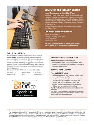 505 fall 2015  •  www.parkland.edu  •  217/353-2055  5
WORD 2013 LEVEL 1
Review the basic functions and features of Word 2013 with
Wendy Barker. After an introduction to Word’s window
components, learn how to use the Help system and navigate
documents. Practice entering and editing text, creating and
saving documents, enhancing the appearance of a document
by using various formatting options, creating tables, inserting
headers and footers, proofing and printing documents, and
inserting graphics.
Prerequisite: Windows XP/Vista/7 or equivalent knowledge.
Tue Sep 15 & 22	 8am–12:30pm	 CIS 729 003Z
Deadline: Sep 8	 $199	 Location: BTCE
Location Key: BTCE Parkland College Business Training & Community Education 1315 N Mattis Ave C•CPL Champaign Public Library 200 W Green St,
C •Christie Clinic 1801 Windsor Rd, C •CrkGlass Cracked Glass 202 S First St, C•CUWSW CU Woodshop School of Woodworking 1302 Parkland Ct C•
ESEastland Suites 1907 N Cunningham Ave, Urbana•HHavenHunter’s Haven 1040 W Bloomington Rd, C •HP Parkland Health Professions 1309 N Mattis
Ave C•MGlass Mack Glass 111 S Walnut, 2nd floor C •Oakwood Shooting range near Oakwood•PC Parkland College MAIN CAMPUS 2400 W Bradley
Ave C•PCHL Presence Center for Healthy Living, 410 E University Ave C•WApiary Wachter Apiary 503 S Birch St U
COMPUTER TECHNOLOGY CENTER
Learn Computers at Your Own Pace!
Microsoft Office 2013, Word, Excel, Access, PowerPoint,
Publisher, Outlook, Introduction to Windows, Google, com-
puter basics, keyboarding, and more—all self-paced. Online,
or in a supervised computer lab—or both. You may enroll at
any time during the semester, but all work must be completed
by December 11.
Parkland tuition rates and course fees apply. Discounts for those
over 65 years of age.
CTC Open Classroom Hours
August 24–December 15
Monday–Thursday, noon-7pm
Friday, 9am–noon
Location: PC-D228
Contact Tammy Kesler, Program Director,
217/351-2506 • tkesler@parkland.edu
WANTED: LITERACY VOLUNTEERS!
Make a difference in your community.
•	Become a volunteer tutor — help an adult learn.
•	Fifteen hours of training is required to become an
•	adult literacy volunteer.
PROJECT READ LITERACY
VOLUNTEER TUTORS:
•	help adults improve basic reading, writing, math,
and English language skills,
•	work one-on-one with adult students and also
­assist teachers in Adult Basic Education and
English as a Second Language classes, and
•	tutor at satellite sites throughout Champaign-
Urbana and surrounding communities.
Call 217/353-2662 to schedule an orientation to the
program.
This project is made possible by a grant awarded by the Illinois
State ­Library (ISL), a Division of the Office of Secretary of State,
­using state funds designated for literacy.
 