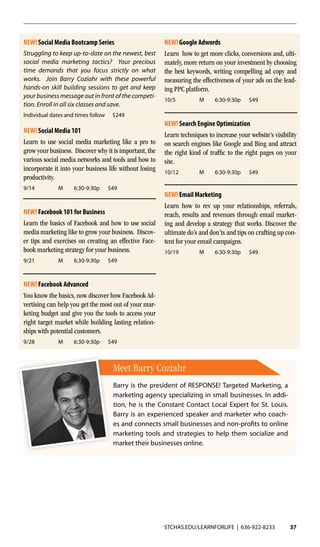 STCHAS.EDU/LEARNFORLIFE | 636-922-8233 37
NEW! Google Adwords
Learn how to get more clicks, conversions and, ulti-
mately, more return on your investment by choosing
the best keywords, writing compelling ad copy and
measuring the effectiveness of your ads on the lead-
ing PPC platform.
10/5	 M	 6:30-9:30p		 $49
NEW! Search Engine Optimization
Learn techniques to increase your website’s visibility
on search engines like Google and Bing and attract
the right kind of traffic to the right pages on your
site.
10/12	 M	 6:30-9:30p		 $49
NEW! Social Media 101
Learn to use social media marketing like a pro to
grow your business. Discover why it is important, the
various social media networks and tools and how to
incorporate it into your business life without losing
productivity.
9/14	 M	 6:30-9:30p		 $49
NEW! Facebook 101 for Business
Learn the basics of Facebook and how to use social
media marketing like to grow your business. Discov-
er tips and exercises on creating an effective Face-
book marketing strategy for your business.
9/21	 M	 6:30-9:30p		 $49
NEW! Facebook Advanced
You know the basics, now discover how Facebook Ad-
vertising can help you get the most out of your mar-
keting budget and give you the tools to access your
right target market while building lasting relation-
ships with potential customers.
9/28	 M	 6:30-9:30p		 $49
NEW! Social Media Bootcamp Series
Struggling to keep up-to-date on the newest, best
social media marketing tactics? Your precious
time demands that you focus strictly on what
works. Join Barry Coziahr with these powerful
hands-on skill building sessions to get and keep
your business message out in front of the competi-
tion. Enroll in all six classes and save.
Individual dates and times follow $249
NEW! Email Marketing
Learn how to rev up your relationships, referrals,
reach, results and revenues through email market-
ing and develop a strategy that works. Discover the
ultimate do’s and don’ts and tips on crafting up con-
tent for your email campaigns.
10/19	 M	 6:30-9:30p		 $49
Meet Barry Coziahr
Barry is the president of RESPONSE! Targeted Marketing, a
marketing agency specializing in small businesses. In addi-
tion, he is the Constant Contact Local Expert for St. Louis.
Barry is an experienced speaker and marketer who coach-
es and connects small businesses and non-profits to online
marketing tools and strategies to help them socialize and
market their businesses online.
 