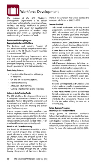 44 STCHAS.EDU/LEARNFORLIFE | 636-922-8233
The mission of the SCC Workforce
Development Department is to deliver
customized training to the current workforce,
re-direct the ready workforce to gainful
employment and assist the development
of the next generation of workers using
programs and events to strengthen their
understanding of the world of work.
Business and Industry Program:
Developing the CurrentWorkforce
The Business and Industry Program of
St. Charles Community College has been a lead-
ing force in the St. Charles County business
community since 1992.
The Business and Industry Program works with
large and small employers to identify job skills
and training needs for thousands of workers and
employers targeting primarily St. Charles, Pike,
Lincoln, Montgomery and Callaway counties.
Our training features:
	 •	 Experienced facilitators in a wide range
		 of disciplines.
	 •	 On- and off-site training options.
	 • 	 Flexible scheduling.
	 •	 A focus on adult learning.
	 •	 Cutting-edge technology and resources.
Liaison to StateTraining Funds
The SCC Workforce Development Department
is recognized by the state of Missouri as a Local
Education Agency (LEA) for the application and
administration of state funds for company train-
ing programs, new jobs training and similar
grant funding programs.
If your company meets state guidelines, you
may be eligible to receive funding assistance to
support employee training. Workforce Develop-
ment can assist you in applying for state funds.
For additional information, call 636-922-8474 or
email workforcedevelopment@stchas.edu.
American Job Center Partnership
The American Job Center Partnership is a fed-
erally funded program that provides profes-
sional job search assistance to job seekers in
St. Charles County. The program is part of the
Workforce Innovation and Opportunity Act
serving individuals who have been displaced
from their jobs and are unlikely to find em-
ployment in their previous occupation. This
service is provided through the St. Charles
County Department of Workforce Develop-
ment at the American Job Center. Contact the
American Job Center at 636-255-6060.
Services Provided:
	 • 	Job Search Assistance: Including résumé
preparation, identification of transferable
skills, informational and job interviewing
skills and marketing yourself to employers.
Various workshops and networking oppor-
tunities are provided.
	 • 	Individual Career Consultation: An individ-
ual plan of action is developed to determine
job search goals and career direction.
	 • 	Career Resource Center: For use by cus-
tomers during their job search. Phones,
copier, fax machine, PCs, laser printers and
employer directories are available. Internet
access is also available.
	 • 	Job Placement Assistance: Including cur-
rent labor market information and access to
available job listings from area employers.
	 • 	Training Opportunities: Available for eligi-
ble customers who require upgrade training
or retraining into a different career. Con-
tact the American Job Center to see if you
qualify.
	 • 	 Résumé Development and Critique: Gives
the job seeker an excellent opportunity to en-
hance his or her résumé to its fullest extent.
	 • 	Career Assessments: Various standardized
formal assessments are used to allow job
seekers to match their skills and tempera-
ments to other occupations. This is a must
for the job seeker wishing to enter into a
new industry.
School-Business Programs:
Investing in the FutureWorkforce
Today’s youths are tomorrow’s workforce.
School-Business Programs has established a co-
alition of educators and business leaders who
work together to make a difference in the lives
of young people. Programs focus on career de-
velopment, career exploration and career read-
iness. For more information, call 636-922-8474.
Workforce Development
 