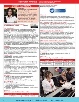 Administrative Professional Program
BIT Academy/South Campus	 496 hours
Why this program?
The Administrative Professional Program will improve your skills &
increase your opportunities. You will learn programs to function
effectively as executive & administrative assistants, as office
managers, & in many other positions that require day-to-day office
& problem-solving skills. Administrative professionals are viewed by
their supervisors as more competent, more productive & more credible
as a result of their certification status. You will find that adding these
certifications to your resume is beneficial! This training is for the
office professional who wants to take office skills to a higher level.
According to the U.S. Department of Labor, employment of secretaries,
administrative assistants, receptionists, customer service & office
managers is projected to grow 12% from 2015-2022, about as fast as
the average for all occupations. Many job openings will result from the
need to replace workers who leave the occupation.
What is it?
The Administrative Professional Program provides the opportunity for
Microsoft® Office 2013 (Word, Excel, PowerPoint, Outlook and Access)
and Certified Business Professional® (CBP) certifications (Customer
Service, Business Etiquette, Business Communication) along with
general office skills, Windows 8 Preview, and Employability (Resume
writing & Interviewing) instruction.
What do I get?
Courses available individually. Contact the program coordinator for
information at 513.932.8145 Ext. 4012
•	 Windows 8 Preview – 8 hrs.
•	 Keyboarding Preview – 8 hrs.
•	Microsoft Word 2013 – 96 hrs. (Certification Preparation Program)
•	Microsoft Excel 2013 – 96 hrs. (Certification Preparation Program)
•	Microsoft PowerPoint 2013 – 64 hrs. (Certification Preparation
	 Program)
•	Microsoft Access 2013 – 96 hrs. (Certification Preparation Program)
•	Microsoft Outlook 2013 – 64 hrs. (Certification Preparation Program)
•	 Customer Service (CBP) – 16 hrs. (Certification Preparation Program)
•	 Business Etiquette (CBP) – 16 hrs. (Certification Preparation Program)
•	 Business Communication (CBP) – 16 hrs. (Certification Preparation
	 Program)
•	 Employability (Resume Writing & Interviewing) – 16 hrs.
How much?
•	 Tuition: $6,000 – Includes all textbooks and handouts;
	 certification exam fees; test preparation instruction;
	 on site state of the art computers.
	 *Possible Financial Assistance (See pg. 30 for funding sources)
How do I get in?
Admission Requirements:
•	 Knowledge of Basic Computer Concepts
•	 Students should have access to Office 2013 outside of the
	 classroom for assignments.
•	Attend 1 hr. Program Orientation on Wednesday, August 26, 2015,
	10:00am-11:00am
When is it?
Classes meet Tuesday thru Friday, 9:30am – 1:30pm
4
computer training |	Contact Coordinator: 513-932-8145 Ext. 4012
	 Program Location: South Campus
www.mywccc.org | 1.513.932.8145 | 1.877.547.5100
Cindy Evans,
Microsoft Office Specialist/Certified
Business Professional
I took the Microsoft Office Specialist/
Certified Business Professional program
and got a job right after I finished as a
secretary at the Little Miami High School.
My instructors were great and helped me
with my resume and references. I am so
grateful for my time in the class.
Student Testimonial
6
computer training |	Contact Coordinator: 513-932-8145 Ext. 4012
	 Program Location: South Campus
www.mywccc.org | 1.513.932.8145 | 1.877.547.5100
Course Number Start Dates
16CECT0496A 09/01/15 – 05/06/16
Cindy Evans,
Microsoft Office Specialist/Certified
Business Professional
I took the Microsoft Office Specialist/
Certified Business Professional program.
After I finished, I got a job as a secretary
at the Little Miami High School. My
instructors were great and helped me
with my resume and references. I am so
grateful for my time in the class.
Student Testimonial Certified Business Professional
BIT Academy/South Campus
What is it?
The Certified Business Professional® (CBP) designation is an
international industry credential that validates and develops the skills
of the business professional on an industry-neutral basis in the areas
of customer service, business communication and business etiquette.
CBP™ Customer Service Course - 16 Hr. Course
Customer Service Course provides the foundation for quality customer
service. Topics included in the class are: introduction to customer
service, communication skills, customer analysis – knowing your
customer, calming upset customers, telephone customer service, time
management and stress management strategies.
CBP™ Business Etiquette - 16 Hr. Course
Business Etiquette and Professionalism Course develops the concept
of business etiquette. Topics included in the class are: introduction
to business etiquette, greetings and introductions, meeting and
board room protocol, business ethics, entertaining etiquette,
telephone courtesy, internet and email etiquette, business attire and
professionalism, disability etiquette and multi-cultural challenges.
CBP™ Business Communication - 16 Hr. Course
Business Communication Course equips the business professional with
the best communication practices. Topics included in the class are:
structuring business communication, developing a business writing
style, types of business writing, writing for special circumstances,
developing oral communication skills, doing business on the telephone,
nonverbal communication, developing effective presentation skills and
conflict and disagreement in business communication.
How much?
•	 Tuition: $250 – Includes textbooks, exam fee and on site
computers for use in class.
When is it?
Classes meet Tuesday - Friday, 9:30am – 1:30pm
Course Course Number Start Dates
Customer Service 16CESI0003A 12/08/15 – 12/11/15
Business Etiquette 16CESI0004A 12/15/15 – 12/18/15
Business Communication 16CESI0005A 05/03/16 - 05/06/16
 
