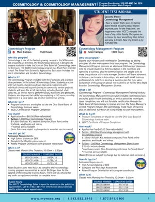 9www.mywccc.org | 1.513.932.8145 | 1.877.547.5100
cosmetology & cosmetology management |	 Program Coordinator: 513-932-8145 Ext. 5274
	 Program Location: Main Campus
Cosmetology Management Program
ACC 	 Main Campus	 1800 hours
Why this program?
Expand your horizons and knowledge of Cosmetology by adding
principles of salon management into your program. The Cosmetology
Management Program contains an additional 300 hours of classroom
time to provide students a firm foundation in the essentials and
operating a business, plus the communication and people skills to
make the graduate a first-rate manager. Students will learn advanced
techniques, participate in internships, and work with small business
professionals to help them develop a business plan for their salon.
Completion of this program allows the student to sit for the Ohio State
Board of Cosmetology Management License.
What is it?
(Cosmetology Program + Cosmetology Management Training Module)
The Cosmetology Management curriculum includes cosmetology laws
and rules, public health and safety, as well as advanced techniques.
Upon completion, you will test for state certification through the
State Board of Cosmetology to receive a license. The Salon Manager’s
License Program includes the Cosmetology 1,500 hours of training
plus an additional 300 hours of study related to salon management.
What do I get?
•	 Program completers are eligible to take the Ohio State Board of   
Cosmetology licensure exam.
•	 WCCC Certificate of Program Completion
How much?
•	Application Fee-$60.00 (Non-refundable)
•	 Tuition: 1,800 Hour Cosmetology Management with
Cosmetology program
	 $17,500- Includes Kit, netbook computer, Pivot Point online
textbook, workbooks and videos
•	 Tuition – 300 Hour Cosmetology Management Stand Alone
	 $2,550- Includes books
	 *must have current Ohio Cosmetologist License for Stand Alone*
	 * Financial aid is available.
(Note: Prices are subject to change due to materials cost increases.)
How do I get in?
Admission Requirements:
•	High School diploma or GED
•	 Complete the WorkKeys Assessment
•	Attend Program Orientation with program coordinator
When is it?
Classes meet Monday thru Thursday, 10:00am – 5:30pm
Cosmetology Program
ACC 	 Main Campus	 1500 hours
Why this program?
Cosmetology is one of the fastest growing careers in the Millennium.
Job prospects are limitless. The Cosmetology program is designed to
prepare students to take the State of Ohio Board of Cosmetology exam
for licensure. The WCCC Cosmetology program is a Pivot Point member
school. The Pivot Point Scientific Approach to Education includes the
latest information and trends in Cosmetology.
What is it?
The Cosmetology Program includes both theory classes and practical
lab experiences in the school’s Cosmetology Salon. Students practice
with live models, manikins and gain real work experience with
individual clients and by participating in community service projects.
Students will learn the art of hairstyling, including haircut, style,
color, etc., as well as how to perform facials, manicures and pedicures.
Students also improve their skills by completing a 150 hour externship
experience in a local salon, spa or other commercial setting.
What do I get?
•	 Program completers are eligible to take the Ohio State Board of
Cosmetology licensure exam.
•	 WCCC Certificate of Program Completion
How much?
•	Application Fee-$60.00 (Non-refundable)
•	 Tuition: 1,500 Hour Cosmetology Program
	 $14,950- Includes Kit, netbook computer, Pivot Point online
textbook, workbooks and videos
	 *Financial aid is available.
	 (Note: Prices are subject to change due to materials cost increases.)
How do I get in?
Admission Requirements:
•	High School diploma or GED
•	 Complete the WorkKeys Assessment
•	Attend Program Orientation with program coordinator
When is it?
Classes meet Monday thru Thursday, 10:00am – 5:30pm
Note: Students who need hours to complete their cosmetology
training program may enroll at a cost of $8.50 per hour for the
balance of their required training hours. There will be a charge for
any books or equipment needed to complete hours
Course Number Start/End Dates
16CDCS1800A 09/14/15
16CDCS1800B 01/11/16
16CDCS1800C 05/23/16
Salon Hours
The WCCC Cosmetology Salon is open for services to the public by
appointment. Call 513-933-3947 for information about services
and to schedule your appointment.
Course Number Start/End Dates
16CDCS1500A 09/14/15
16CDCS1500B 01/11/16
16CDCS1500C 05/23/16
Savanna Pierce
Cosmetology Management
I have a career that I love, my family
doesn't have to worry about money
anymore, and for the first time I am
happy every day. WCCC changed the
lives of my entire family. They gave me
a chance to have something that before
was only a dream. Now my dream is my
everyday life.
Student Testimonial
 