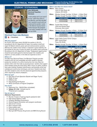 10 www.mywccc.org | 1.513.932.8145 | 1.877.547.5100
electrical power line mechanic |	 Program Coordinator: 513-932-8145 Ext. 5323
	 Program Location: Main Campus
Where and when do classes meet?
Where: 	Main Campus
	 3525 N. State Route 48
	 Lebanon, OH 45036
When: 	Monday through Thursday, 10:00am – 4:00pm (Day)
	Monday through Thursday, 4:00pm – 10:00pm (Eve)
Where: 	 Scarlet Oaks Campus
	 3254 East Kemper Road
	 Cincinnati, Ohio 45241
When: 	Monday through Thursday, 4:00pm – 10:00pm (Eve)
Where: 	 Upper Valley Career Center Campus
	 8901 Looney Road
	 Piqua, OH 45356
When: 	Monday through Thursday, 10:00am – 4:00pm (Day)
Electrical Power Line Mechanic
ACC 	 3 locations	 900 hours
Why this program?
As of 2012, there were nearly 250,000 line workers in the U.S.,
according to the U.S. Department of Labor. Line workers install and
repair the Nation’s electric power grid and communications systems.
Whereas the number of line workers is expected to grow modestly, the
job outlook for the next 10 years for power line workers looks promising.
According to the U.S. Department of Labor, “Employment opportunities
should be particularly good for electrical power-line installers and
repairers, as many workers in this field are expected to retire.”
What is it?
The 900-hour Electrical Power Line Mechanic Program provides
students with the core knowledge and skills needed to become
productive members of a utility construction line crew. New line
workers often enter the trade as ground persons—workers that support
team members doing the aerial work. With a focus on safety, students
learn pole climbing, hardware identification and assembly, aerial and
underground construction techniques, and more. Students also learn
the skills needed to enter into the advanced apprenticeship programs
often required by industry employers.
What do I get?
	 •	 CDL Class A Truck Operation (Bucket and Digger Trucks)
	 •	 OSHA 10-hour
	 •	 CPR/First Aid
	 •	 Pole Climbing Certification
	 •	 WCCC Certificate of Program Completion
How much?
	 •	Application Fee - $60.00 (Non-refundable)
	 •	 Tuition: $11,150 - Includes tool kit
		 *Financial aid is available.
How do I get in?
Admission Requirements:
	 •	Must be 18 years of age by program graduation date
	 •	High School diploma or GED
	 •	 Complete WorkKeys Assessments
	 •	Attend Program Orientation with program coordinator
	 •	Valid driver’s license
	 •	 Basic computer skills
	 •	 Enjoy outdoor work
	 •	 Physically able to climb
	 •	Must get DOT Physical, Drug Screen and BMV Driving Record
Course Number Start Dates
16CDEP0900M1 (Day) 11/9/15
16CDEP0900M2 (Day) 11/9/15
Course Number Start Dates
16CDEP0900S1 (Eve) 11/09/15
16CDEP0900S2 (Eve) 03/07/16
Course Number Start Dates
16CDEP0900U1 (Day) 11/16/15
John McDonald,
Electrical Powerline
Mechanic
I tried college and it just wasn’t
for me. I spent four years in
the Marines, and then decided
that I wanted to work with my
hands and be outside. I came
to the Warren County Career
Center because this program
is just what I needed, and I can
use my GI Bill.
Student Testimonial
 