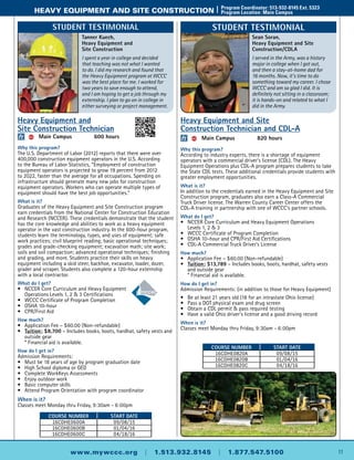 11www.mywccc.org | 1.513.932.8145 | 1.877.547.5100
heavy equipment and site construction |	 Program Coordinator: 513-932-8145 Ext. 5323
	 Program Location: Main Campus
Heavy Equipment and
Site Construction Technician
ACC 	 Main Campus	 600 hours
Why this program?
The U.S. Department of Labor (2012) reports that there were over
400,000 construction equipment operators in the U.S. According
to the Bureau of Labor Statistics, “Employment of construction
equipment operators is projected to grow 19 percent from 2012
to 2022, faster than the average for all occupations. Spending on
infrastructure should generate many new jobs for construction
equipment operators. Workers who can operate multiple types of
equipment should have the best job opportunities.”
What is it?
Graduates of the Heavy Equipment and Site Construction program
earn credentials from the National Center for Construction Education
and Research (NCCER). These credentials demonstrate that the student
has the core knowledge and abilities to work as a heavy equipment
operator in the vast construction industry. In the 600-hour program,
students learn the terminology, types, and uses of equipment; safe
work practices; civil blueprint reading; basic operational techniques;
grades and grade-checking equipment; excavation math; site work;
soils and soil compaction; advanced operational techniques; finishing
and grading, and more. Students practice their skills on heavy
equipment including a skid steer, backhoe, excavator, loader, dozer,
grader and scraper. Students also complete a 120-hour externship
with a local contractor.
What do I get?
•	 NCCER Core Curriculum and Heavy Equipment
Operations Levels 1, 2 & 3 Certifications
•	 WCCC Certificate of Program Completion
•	 OSHA 10-hour
•	 CPR/First Aid
How much?
•	Application Fee – $60.00 (Non-refundable)
•	 Tuition: $8,700 – Includes books, boots, hardhat, safety vests and
outside gear
	 * Financial aid is available.
How do I get in?
Admission Requirements:
•	Must be 18 years of age by program graduation date
•	High School diploma or GED
•	 Complete WorkKeys Assessments
•	 Enjoy outdoor work
•	 Basic computer skills
•	Attend Program Orientation with program coordinator
When is it?
Classes meet Monday thru Friday, 9:30am - 6:00pm
Course Number Start Date
16CDHE0600A 09/08/15
16CDHE0600B 01/04/16
16CDHE0600C 04/18/16
Heavy Equipment and Site
Construction Technician and CDL-A
ACC 	 Main Campus	 820 hours
Why this program?
According to industry experts, there is a shortage of equipment
operators with a commercial driver’s license (CDL). The Heavy
Equipment Operations plus CDL-A program prepares students to take
the State CDL tests. These additional credentials provide students with
greater employment opportunities.
What is it?
In addition to the credentials earned in the Heavy Equipment and Site
Construction program, graduates also earn a Class-A Commercial
Truck Driver license. The Warren County Career Center offers the
CDL-A training in partnership with one of WCCC's partner schools.
What do I get?
•	 NCCER Core Curriculum and Heavy Equipment Operations
	 Levels 1, 2 & 3
•	 WCCC Certificate of Program Completion
•	 OSHA 10-hour and CPR/First Aid Certifications
•	 CDL-A Commercial Truck Driver’s License
How much?
•	Application Fee – $60.00 (Non-refundable)
•	 Tuition: $13,789 – Includes books, boots, hardhat, safety vests
	 and outside gear
	 * Financial aid is available.
How do I get in?
Admission Requirements: (in addition to those for Heavy Equipment)
•	 Be at least 21 years old (18 for an intrastate Ohio license)
•	 Pass a DOT physical exam and drug screen
•	 Obtain a CDL permit & pass required testing
•	Have a valid Ohio driver’s license and a good driving record
When is it?
Classes meet Monday thru Friday, 9:30am - 6:00pm
Course Number Start Date
16CDHE0820A 09/08/15
16CDHE0820B 01/04/16
16CDHE0820C 04/18/16
Sean Soran,
Heavy Equipment and Site
Construction/CDLA
I served in the Army, was a history
major in college when I got out,
and then a stay-at-home dad for
16 months. Now, it’s time to do
something toward my career. I chose
WCCC and am so glad I did. It is
definitely not sitting in a classroom;
it is hands-on and related to what I
did in the Army.
Student Testimonial
Tanner Kuech,
Heavy Equipment and
Site Construction
I spent a year in college and decided
that teaching was not what I wanted
to do. I did my research and found that
the Heavy Equipment program at WCCC
was the best place for me. I worked for
two years to save enough to attend,
and I am hoping to get a job through my
externship. I plan to go on in college in
either surveying or project management.
Student Testimonial
 