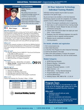 13www.mywccc.org | 1.513.932.8145 | 1.877.547.5100
industrial technology |	 Program Coordinator: 513-932-8145 Ext. 5272
	 Program Location: Main Campus
Program Tours
Contact the main office @ 513-932-8145 ext. 5321
to sign up for the Monday night campus tour or online
@ www.mywccc.org/Adult Education_home.aspx
Why visit?
	 •	 Familiarize yourself with our easily
accessible campus
	 •	 Meet our coordinators and instructors
	 •	 Get a chance to see our classrooms and interact
with current students to see the real-life
benefits of our programs
36 Hour Industrial Technology
Individual Training Modules
Individual training modules may be taken by anyone
interested in the specific topic.
You do not have to be enrolled in a full-time Industrial
Technology program to enroll. On completion of a module,
students receive a WCCC Certificate of Completion.
	 •	 Contact the program coordinator prior to registering
	 •	 Each class is a self-contained 36 hour training module
	 •	 Cost: $500 per module. Module fee does not include
		 certification testing fees
	 •	 Classes meet from 5:30-9:30pm two nights per week
		 (nine - 4 hour sessions)
	 •	 Employers may slot individual employees into specific
		 modules for new or upgrade training purposes
	 •	Modules may be customized as corporate
		training programs
For details, schedules and registration
1.	Go to www.mywccc.org
2.	 Select Adult Education
3.	 In the Part Time Program list select Industrial Technology
4.	 Scroll to the bottom of the page
5.	 Select 2015-2016 schedule, or contact the program
	 coordinator, 513.932.8145, Ext. 5272 for further details.
Module Categories
	 •	AC/DC Electrical Systems
	 •	 Blueprint Reading - Schematics
	 •	Dimensional Metrology
	 •	Hydraulic /Pneumatic Systems – I, II, III
	 •	Motor Controls – I, II
	 •	 OSHA Safety – 10 Hour General Industrial
	 •	 Programmable Logic Controls – I, II, III
	 •	 Technical Mathematics
	 •	 Welding Classes: ARC, MIG & TIG – I, II, III, IV
Welding Technician/ AWS Certified
ACC
	 Main Campus	 600 hours
Why this program?
National outlook indicates a strong case for the need for welder. Long
term projections, however illustrate a shortfall of trained Welding
Technician at a rate of 500 per year. This number is growing at over
10% per year according to the National Center for Welding Education
and Training. The career opportunities for Welding Technicians are
nearly limitless, and a career in the Welding Industry provides for a
dynamic and exciting career with many different job opportunities.
What is it?
This 600-hour program correlates to the American Welding Society’s
Guide for Training and Qualification of Personnel-Entry Level Welder.
The student will gain the skills necessary to function in the welding
industry.
What do I get?
	 •	American Welding Society (AWS) D1.1 Structural Certifications
		 in TIG, MIG and ARC processes
	 •	 OSHA 10-hour General Industry Certification
	 •	American Heart First Aid/CPR Certification
	 •	 WCCC Certificate of Program Completion
How much?
	 •	Application Fee - $60.00 (Non-refundable)
	 •	 Tuition: $8,500 - Includes books and tool kit.
		 * Financial aid is available.
How do I get in?
Admission Requirements:
	 •	High School diploma or GED
	 •	 Complete the WorkKeys Assessment
	 •	 Physically able to perform heavy lifting
	 •	Attend Program Orientation with program coordinator
When is it?
Classes meet Monday thru Thursday, 5:30pm – 9:30pm
Course Number Start Date
16CDWE0600A 07/08/15
16CDWE0600B 09/09/15
16CDWE0600C 01/06/16
16CDWE0600D 04/27/16
William Ramsey
Welding
My welding instructors have
unlimited knowledge and give me
confidence to use my skills.
I came to the Warren County
Career Center because I have
always been interested in welding
and my father was also a welder.
Student Testimonial
 