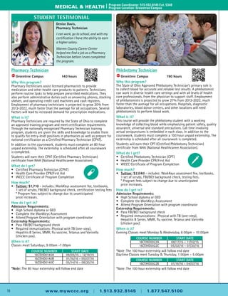 16 www.mywccc.org | 1.513.932.8145 | 1.877.547.5100
medical & health |	Program Coordinator: 513-932-8145 Ext. 5340
	 Program Location: Greentree Campus
Phlebotomy Technician
ACC
	Greentree Campus	 190 hours
Why this program?
The State of Ohio Approved Phlebotomy Technician’s primary role is
to collect blood for accurate and reliable test results. A phlebotomist
can work in diverse health care settings and with all levels of health
care professionals, from the physician to support staff. Employment
of phlebotomists is projected to grow 27% from 2012-2022, much
faster than the average for all occupations. Hospitals, diagnostic
laboratories, blood donor centers, and other locations will need
phlebotomists to perform blood work.
What is it?
This course will provide the phlebotomy student with a working
knowledge of collecting blood while emphasizing patient safety, quality
assurance, universal and standard precautions. Lab time involving
actual venipunctures is embedded in each class. In addition to the
coursework, students must complete a 100 hour unpaid externship. The
externship is scheduled after all coursework is completed.
Students will earn their CPT (Certified Phlebotomy Technician)
certificate from NHA (National Healthcareer Association).
What do I get?
•	 Certified Phlebotomy Technician (CPT)
•	Health Care Provider CPR/First Aid
•	 WCCC Certificate of Program Completion
How much?
•	 Tuition: $2,040 - includes: WorkKeys assessment fee, textbooks,
	 1 set of scrubs, FBI/BCI background check, testing fees.
	 * Program fees subject to change due to unanticipated
	 price increases.
How do I get in?
Admission Requirements:
•	High School diploma or GED
•	 Complete the WorkKeys Assessment
•	Attend Program Orientation with program coordinator
Externship Requirements:
•	 Pass FBI/BCI background check
•	 Required immunizations: Physical with TB (one-step),
	Hepatitis B Series, MMR, flu vaccine, Tetanus and Varicella
	 (chicken pox).
When is it?
Evening Classes meet Monday & Wednesday, 6:00pm – 10:00pm
*Note: The 100 hour externship will follow end date
Daytime Classes meet Tuesday & Thursday, 1:00pm – 5:00pm
*Note: The 100 hour externship will follow end date
Pharmacy Technician
ACC
	Greentree Campus	 140 hours
Why this program?
Pharmacy Technicians assist licensed pharmacists to provide
medication and other health care products to patients. Technicians
perform routine tasks to help prepare prescribed medications. They
also perform administrative duties such as answering phones, stocking
shelves, and operating credit card machines and cash registers.
Employment of pharmacy technicians is projected to grow 20% from
2012-2022, much faster than the average for all occupations. Several
factors will lead to increased demand for prescription medications.
What is it?
Pharmacy Technicians are required by the State of Ohio to complete
an approved training program and meet certification requirements.
Through the nationally recognized Pharmacy Technician training
program, students are given the skills and knowledge to enable them
to qualify for entry-level positions in pharmacies as well as prepare for
national certification as a Certified Pharmacy Technician (CPhT).
In addition to the coursework, students must complete an 80 hour
unpaid externship. The externship is scheduled after all coursework
is completed.
Students will earn their CPhT (Certified Pharmacy Technician)
certificate from NHA (National Healthcareer Association)
What do I get?
•	 Certified Pharmacy Technician (CPhT)
•	Health Care Provider CPR/First Aid
•	 WCCC Certificate of Program Completion
How much?
•	 Tuition: $1,710 - includes: WorkKeys assessment fee, textbooks,
	 1 set of scrubs, FBI/BCI background check, certification testing fees
	 * Program fees subject to change due to unanticipated
	 price increases.
How do I get in?
Admission Requirements:
•	High School diploma or GED
•	 Complete the WorkKeys Assessment
•	Attend Program Orientation with program coordinator
Externship Requirements:
•	 Pass FBI/BCI background check
•	 Required immunizations: Physical with TB (one-step),
	Hepatitis B Series, MMR, flu vaccine, Tetanus and Varicella
	 (chicken pox).
When is it?
Classes meet Saturdays, 9:00am –1:00pm
*Note: The 80 hour externship will follow end date
Course Number Start Date
16CEHO0140A 09/05/15 – 12/19/15
16CEHO0140B 01/16/16 – 05/07/16
16CEHO0140C 05/14/16 – 08/20/16
Course Number Start Date
16CEHO0022A 08/17/15 – 11/02/15
16CEHO0022C 05/02/16 – 07/20/16
Course Number Start Date
16CEHO0022B 01/19/16 – 04/07/16
Denise Davis,
Pharmacy Technician
I can work, go to school, and with my
certification I have the ability to earn
a higher salary.
Warren County Career Center
helped me find a job as a Pharmacy
Technician before I even completed
the program.
Student Testimonial
 