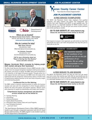Where are we located?
The Warren County Career Center – Main Campus
3525 N. State Route 48, Lebanon, Ohio 45036
www.warrencountysbdc.org
Who do I contact for help?
Mike Stater, Director
519-8145 Ext. 5338
Mike.Stater@warrencountysbdc.org
Joe Schiesler, Counselor
519-8145 Ext. 5317
Joe.Schiesler@warrencountysbdc.org
Call for more information about our
“Steps to Starting Your Own Business”
courses and other seminars!
Mission: Accelerate Ohio’s economy by helping people
start, sustain and grow their businesses!
The Ohio Small Business Development Centers (SBDC) provide a high-
impact, front-line program designed to facilitate small business growth,
job creation, and access to capital. The SBDC works with entrepreneurs
in all industries, at all stages of business growth. Through access to a
wide range of services and resources, the SBDC meets the needs of the
experienced and the prospective small business owner at his/her level
of sophistication helping transition to the next level of business insight
and understanding growth.
Confidential One-to-One Advising
The SBDC utilizes a business coaching process to assess the business
situation and work with the entrepreneur to think through problems,
identify the need, find options and pinpoint solutions. Advisors assist
with acquisition of capital via relationships with lenders and investors.
Comprehensive business management and education
services include but are not limited to:
•	 Strategic Planning
•	 eCounseling
•	 Technical Assistance
•	Quality-Based Assessments
•	 Information about Federal, State and Local Programs
•	 Loan Packaging Assistance
•	 ….and much more!
“The Small Business Development Center of Ohio (SBDC) program is
funded in part through a cooperative agreement with the U.S. Small
Business Administration. The SBDC program is also funded in part by
the Ohio Department of Development.”
25www.mywccc.org | 1.513.932.8145 | 1.877.547.5100
SMALL BUSINESS DEVELOPMENT CENTer	 job placement center
JOB PLACEMENT CENTER
A free service to employers
The WCCC Job Placement Center helps employers find qualified
graduates, and helps students and alumni find employment that
matches their skills. Register with WCCC to post available jobs. The
postings will be in a searchable database for WCCC student, alumni,
and the general public. The site will give you access to post positions
and remove postings as needed.
GO TO OUR WEBSITE AT: www.mywccc.org
Choose the Job Placement Center button on the left.
First request an account. Once approved, you will receive an email that
will provide you with a user name and password. You may then post as
many jobs as you like.
Our reputation depends
on the excellence of our
programs and the on-the-job
performance of our
graduates. We are willing
to be accountable to the
employers we serve.
Student warranty
A FREE SERVICE TO JOB SEEKERS
The WCCC Job Placement Center can help you with your job search
and find a career that matches your skills. We can also provide you the
training necessary for a variety of careers. Employers post jobs that are
in a searchable database and is a free service to the community.
GO TO OUR WEBSITE AT: www.mywccc.org
Choose the Job Placement Center button on the left.
 