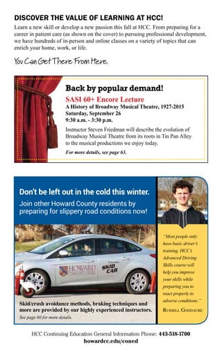 HCC Continuing Education General Information Phone: 443-518-1700
howardcc.edu/coned
DISCOVER THE VALUE OF LEARNING AT HCC!
Learn a new skill or develop a new passion this fall at HCC. From preparing for a
career in patient care (as shown on the cover) to pursuing professional development,
we have hundreds of in-person and online classes on a variety of topics that can
enrich your home, work, or life.
Back by popular demand!
SASI 60+ Encore Lecture
A History of Broadway Musical Theatre, 1927-2015
Saturday, September 26
9:30 a.m. - 3:30 p.m.
Instructor Steven Friedman will describe the evolution of
Broadway Musical Theatre from its roots in Tin Pan Alley
to the musical productions we enjoy today.
For more details, see page 63.
Don’t be left out in the cold this winter.
Join other Howard County residents by
preparing for slippery road conditions now!
“Most people only
have basic driver’s
training. HCC’s
Advanced Driving
Skills course will
help you improve
your skills while
preparing you to
react properly to
adverse conditions.”
RUSSELL GOODACRE
Skid/crash avoidance methods, braking techniques and
more are provided by our highly experienced instructors.
See page 60 for more details.
 