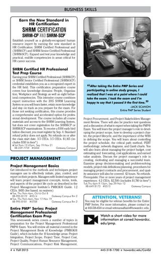 4 I Fall 2015 443-518-1700 I howardcc.edu/ConEd
BUSINESS SKILLS
SHRM Certiﬁed HR Professional
Test Prep Course
Earning your SHRM Certified Professional (SHRM-CP)
or SHRM Senior Certified Professional (SHRM-SCP)
credential establishes you as a recognized expert in
the HR field. This certification preparation course
covers four knowledge domains: People, Organiza-
tion, Workplace and Strategy as well as eight behav-
ioral competencies. This intensive course combines
expert instruction with the 2015 SHRM Learning
System so you will learn faster, retain more knowledge
and stay on track as you prepare for the exam. For
those not seeking certification, this course provides
a comprehensive and accelerated option for profes-
sional development. The course includes all course
materials and access to the SHRM Learning System,
but does not cover registration for the SHRM-CP or
SHRM-SCP examinations. To receive a $100 early bird
tuition discount, you must register by Sep. 4. Standard
refund policy does not apply. No refunds on or after
the class start date. 3.5 CEUs. 3.5 CEUs. $1,165 (in-
cludes $510 in fees*)
I Sat 9am-12:45pm, Sep 19-Nov 21
XB-239 7759 #0406 Gateway Campus
Project Procurement, and Project Stakeholders Manage-
ment Review. There will also be practice test questions
and a discussion of what to expect when taking the PMP®
Exam. You will learn the project manager’s role in devel-
oping the project scope, how to develop a project char-
ter, the project lifecycle, and the importance of the WBS
in defining the scope. You will learn about controlling
the project schedule, the critical path method, PERT
methodology; network diagrams, and Gantt charts. You
will also learn about managing the project budget, cost
estimating and forecasting, cost applications, and earned
value analysis. Discuss the project manager’s role in
creating, motivating and managing a successful team.
Examine group decision-making and problem-solving
models, project risk definitions/planning, procedures for
managing project contracts and procurement, and qual-
ity assurance will also be covered. 42 hours. No refunds.
Prerequisite: Five or more years of project management
experience. 4.2 CEUs. $2,500 (includes $1,740 in fees*)
Tue,Thu 6pm-9:15pm, Sep 29-Nov 12
XB-649 8173 #0515 Gateway Campus
Earn the New Standard in
HR Certiﬁcation
Establish yourself as a globally-recognized human
resource expert by earning the new standard in
HR Certiﬁcation: SHRM Certiﬁed Professional and
(SHRM-CP) and SHRM Senior Certiﬁed Professional
(SHRM-SCP). Expand and test your knowledge and
practical, real-life competencies in areas critical for
HR career success.
ATTENTION, VETERANS!
You may be eligible for veteran benefits for the Entire
PMP Series. For more information, please contact us
at 443-518-4514 or email veteransaffairs@howardcc.edu.
“After taking the Entire PMP Series and
participating in online study groups, I
realized that I was at a point where I could
take the exam. I took the exam and I’m
happy to say that I passed it the ﬁrst time.”-JACK SCANON
Entire PMP Series Student
Watch a short video for more
information at coned.howardcc.
edu/pmp.
PROJECT MANAGEMENT
Project Management Basics
Get introduced to the methods and techniques project
managers use to effectively initiate, plan, control, and
report on their projects. Managers with limited experience
will learn project management concepts, terms, tools,
and aspects of the project life cycle as described in the
Project Management Institute’s PMBOK® Guide. 1.2
CEUs. $495 (fee based, no waivers)
I Tue, Thu 9am-4pm, Oct 6-Oct 8
XB-995 8172 #0514 Gateway Campus Rm 2
I Tue, Thu 9am-4pm, Nov 17-Nov 19
XB-995 8181 #0708 Gateway Campus Rm 2
Entire PMP®
Series: Project
Management Professional
Certiﬁcation Exam Prep
This seven-week series covers a number of topics in
preparation for the Project Management Professional
PMP® Exam. You will review all material covered in the
Project Management Book of Knowledge (PMBOK®
Guide), which includes the 10 knowledge areas: Project
Integration, Project Scope, Project Time, Project Cost,
Project Quality, Project Human Resource Management,
Project Communications, Project Risk Management,
 