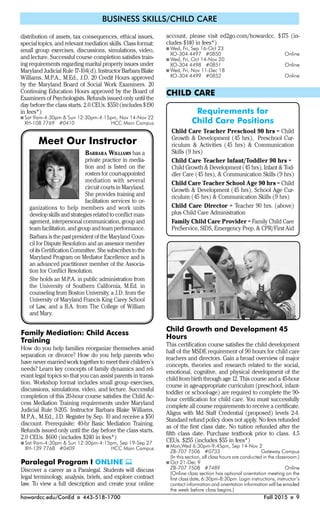howardcc.edu/ConEd I 443-518-1700 Fall 2015 I 9
BUSINESS SKILLS/CHILD CARE
distribution of assets, tax consequences, ethical issues,
special topics, and relevant mediation skills. Class format:
small group exercises, discussions, simulations, video,
and lecture. Successful course completion satisfies train-
ing requirements regarding marital property issues under
Maryland Judicial Rule 17-104(d). Instructor Barbara Blake
Williams, M.P.A., M.Ed., J.D. 20 Credit Hours approved
by the Maryland Board of Social Work Examiners. 20
Continuing Education Hours approved by the Board of
Examiners of Psychologists. Refunds issued only until the
day before the class starts. 2.0 CEUs. $550 (includes $190
in fees*)
I Sat 9am-4:30pm & Sun 12:30pm-4:15pm, Nov 14-Nov 22
XH-108 7769 #0410 HCC Main Campus
account, please visit ed2go.com/howardcc. $175 (in-
cludes $140 in fees*)
I Wed, Fri, Sep 16-Oct 23
XO-304 4497 #0850 Online
I Wed, Fri, Oct 14-Nov 20
XO-304 4498 #0851 Online
I Wed, Fri, Nov 11-Dec 18
XO-304 4499 #0852 Online
CHILD CARE
Child Growth and Development 45
Hours
This certification course satisfies the child development
half of the MSDE requirement of 90 hours for child care
teachers and directors. Gain a broad overview of major
concepts, theories and research related to the social,
emotional, cognitive, and physical development of the
child from birth through age 12. This course and a 45-hour
course in age-appropriate curriculum (preschool, infant-
toddler or school-age) are required to complete the 90-
hour certification for child care. You must successfully
complete all course requirements to receive a certificate.
Aligns with Md Staff Credential (proposed) levels 2-4.
Standard refund policy does not apply. No fees refunded
as of the first class date. No tuition refunded after the
fifth class date. Purchase textbook prior to class. 4.5
CEUs. $255 (includes $55 in fees*)
I Mon,Wed 6:30pm-9:45pm, Sep 14-Nov 2
ZB-707 7506 #0733 Gateway Campus
(In this section, all class hours are conducted in the classroom.)
I Oct 21-Dec 9
ZB-707 7508 #7489 Online
(Online class section has optional orientation meeting on the
first class date, 6:30pm-8:30pm. Login instructions, instructor’s
contact information and orientation information will be emailed
the week before class begins.)
BARBARA WILLIAMS has a
private practice in media-
tion and is listed on the
rosters for court-appointed
mediation with several
circuit courts in Maryland.
She provides training and
facilitation services to or-
ganizations to help members and work units
develop skills and strategies related to conﬂict man-
agement, interpersonal communication, group and
team facilitation, and group and team performance.
Barbara is the past president of the Maryland Coun-
cil for Dispute Resolution and an assessor member
of its Certiﬁcation Committee. She subscribes to the
Maryland Program on Mediator Excellence and is
an advanced practitioner member of the Associa-
tion for Conﬂict Resolution.
She holds an M.P.A. in public administration from
the University of Southern California, M.Ed. in
counseling from Boston University, a J.D. from the
University of Maryland Francis King Carey School
of Law, and a B.A. from The College of William
and Mary.
Family Mediation: Child Access
Training
How do you help families reorganize themselves amid
separation or divorce? How do you help parents who
have never married work together to meet their children’s
needs? Learn key concepts of family dynamics and rel-
evant legal topics so that you can assist parents in transi-
tion. Workshop format includes small group exercises,
discussions, simulations, video, and lecture. Successful
completion of this 20-hour course satisfies the Child Ac-
cess Mediation Training requirements under Maryland
Judicial Rule 9-205. Instructor Barbara Blake Williams,
M.P.A., M.Ed., J.D. Register by Sep. 10 and receive a $50
discount. Prerequisite: 40-hr Basic Mediation Training.
Refunds issued only until the day before the class starts.
2.0 CEUs. $600 (includes $240 in fees*)
I Sat 9am-4:30pm & Sun 12:30pm-4:15pm, Sep 19-Sep 27
XH-139 7768 #0409 HCC Main Campus
Paralegal Program I ONLINE 
Discover a career as a Paralegal. Students will discuss
legal terminology, analysis, briefs, and explore contract
law. To view a full description and create your online
Meet Our Instructor
Requirements for
Child Care Positions
Child Care Teacher Preschool 90 hrs = Child
Growth & Development (45 hrs), Preschool Cur-
riculum & Activities (45 hrs) & Communication
Skills (9 hrs)
Child Care Teacher Infant/Toddler 90 hrs =
Child Growth & Development (45 hrs), Infant & Tod-
dler Care (45 hrs), & Communication Skills (9 hrs)
Child Care Teacher School Age 90 hrs = Child
Growth & Development (45 hrs), School Age Cur-
riculum (45 hrs) & Communication Skills (9 hrs)
Child Care Director = Teacher 90 hrs. (above)
plus Child Care Administration
Family Child Care Provider = Family Child Care
PreService, SIDS, Emergency Prep, & CPR/First Aid
 