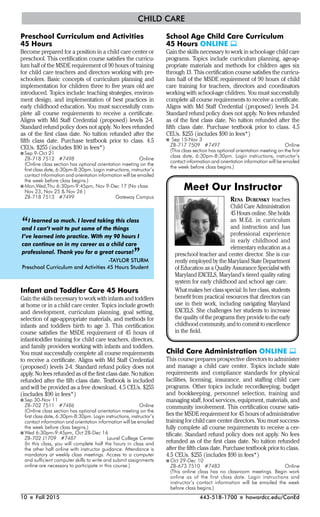 10 I Fall 2015 443-518-1700 I howardcc.edu/ConEd
CHILD CARE
Preschool Curriculum and Activities
45 Hours
Become prepared for a position in a child care center or
preschool. This certification course satisfies the curricu-
lum half of the MSDE requirement of 90 hours of training
for child care teachers and directors working with pre-
schoolers. Basic concepts of curriculum planning and
implementation for children three to five years old are
introduced. Topics include: teaching strategies, environ-
ment design, and implementation of best practices in
early childhood education. You must successfully com-
plete all course requirements to receive a certificate.
Aligns with Md Staff Credential (proposed) levels 2-4.
Standard refund policy does not apply. No fees refunded
as of the first class date. No tuition refunded after the
fifth class date. Purchase textbook prior to class. 4.5
CEUs. $255 (includes $90 in fees*)
I Sep 9-Oct 21
ZB-718 7512 #7498 Online
(Online class section has optional orientation meeting on the
first class date, 6:30pm-8:30pm. Login instructions, instructor’s
contact information and orientation information will be emailed
the week before class begins.)
I Mon,Wed,Thu 6:30pm-9:45pm, Nov 9-Dec 17 (No class
Nov 23, Nov 25 & Nov 26 )
ZB-718 7513 #7499 Gateway Campus
Infant and Toddler Care 45 Hours
Gain the skills necessary to work with infants and toddlers
at home or in a child care center. Topics include growth
and development, curriculum planning, goal setting,
selection of age-appropriate materials, and methods for
infants and toddlers birth to age 3. This certification
course satisfies the MSDE requirement of 45 hours of
infant-toddler training for child care teachers, directors,
and family providers working with infants and toddlers.
You must successfully complete all course requirements
to receive a certificate. Aligns with Md Staff Credential
(proposed) levels 2-4. Standard refund policy does not
apply. No fees refunded as of the first class date. No tuition
refunded after the fifh class date. Textbook is included
and will be provided as a free download. 4.5 CEUs. $255
(includes $90 in fees*)
I Sep 30-Nov 11
ZB-702 7511 #7486 Online
(Online class section has optional orientation meeting on the
first class date, 6:30pm-8:30pm. Login instructions, instructor’s
contact information and orientation information will be emailed
the week before class begins.)
I Wed 6:30pm-9:45pm, Oct 28-Dec 16
ZB-702 J1709 #7487 Laurel College Center
(In this class, you will complete half the hours in class and
the other half online with instructor guidance. Attendance is
mandatory at weekly class meetings. Access to a computer
and sufficient computer skills to write and submit assignments
online are necessary to participate in this course.)
School Age Child Care Curriculum
45 Hours ONLINE 
Gain the skills necessary to work in school-age child care
programs. Topics include curriculum planning, age-ap-
propriate materials and methods for children ages six
through 13. This certification course satisfies the curricu-
lum half of the MSDE requirement of 90 hours of child
care training for teachers, directors and coordinators
working with school-age children. You must successfully
complete all course requirements to receive a certificate.
Aligns with Md Staff Credential (proposed) levels 2-4.
Standard refund policy does not apply. No fees refunded
as of the first class date. No tuition refunded after the
fifth class date. Purchase textbook prior to class. 4.5
CEUs. $255 (includes $90 in fees*)
I Sep 15-Nov 3
ZB-717 7509 #7497 Online
(This class section has optional orientation meeting on the first
class date, 6:30pm-8:30pm. Login instructions, instructor’s
contact information and orientation information will be emailed
the week before class begins.)
“I learned so much. I loved taking this class
and I can’t wait to put some of the things
I’ve learned into practice. With my 90 hours I
can continue on in my career as a child care
professional. Thank you for a great course!”-TAYLOR STURM
Preschool Curriculum and Activities 45 Hours Student
RENA DUBENSKY teaches
Child Care Administration
45 Hours online. She holds
an M.Ed. in curriculum
and instruction and has
professional experience
in early childhood and
elementary education as a
preschool teacher and center director. She is cur-
rently employed by the Maryland State Department
of Education as a Quality Assurance Specialist with
Maryland EXCELS, Maryland’s tiered quality rating
system for early childhood and school age care.
What makes her class special: In her class, students
beneﬁt from practical resources that directors can
use in their work, including navigating Maryland
EXCELS. She challenges her students to increase
the quality of the programs they provide to the early
childhood community, and to commit to excellence
in the ﬁeld.
Meet Our Instructor
Child Care Administration ONLINE 
This course prepares prospective directors to administer
and manage a child care center. Topics include state
requirements and compliance standards for physical
facilities, licensing, insurance, and staffing child care
programs. Other topics include recordkeeping, budget
and bookkeeping, personnel selection, training and
managing staff, food services, equipment, materials, and
community involvement. This certification course satis-
fies the MSDE requirement for 45 hours of administrative
training for child care center directors. You must success-
fully complete all course requirements to receive a cer-
tificate. Standard refund policy does not apply. No fees
refunded as of the first class date. No tuition refunded
after the fifth class date. Purchase textbook prior to class.
4.5 CEUs. $255 (includes $90 in fees*)
I Oct 29-Dec 10
ZB-673 7510 #7483 Online
(This online class has no classroom meetings. Begin work
online as of the first class date. Login instructions and
instructor’s contact information will be emailed the week
before class begins.)
 
