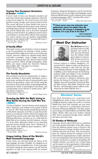 50 I Fall 2015 443-518-1700 I howardcc.edu/ConEd
Tracing Your European Ancestors:
A Primer #NEW!#
If you’re ready to trace your European ancestors and
have basic research and computer experience, this is the
course you’ve asked for. You need to know more than
just their country of origin, since most records are local.
This course will focus on those families who came to
America from 1840-present from various areas of Europe,
including Eastern Europe, Central Europe, Scandinavia,
Italy and the British Isles, how to find their homeland
and the records we’ll find. An additional research trip to
a local library or archive will be offered. Any transporta-
tion and/or entrance fees are student’s responsibility.
Instructor: Dottie Aleshire $149** (includes $40 in fees*)
I Tue 7pm-9pm, Sep 22-Nov 10
XE-319 6373 #0225 Gateway Campus
A Family Affair
This family reunion and oral history course is designed
to lay the groundwork for planning a family reunion.
Participants will be taught how to plan a one- to three-day
reunion, interview relatives for valuable family history,
work with a committee, create a budget, and arrange
activities for all age groups. Also, discover ways to share
family anecdotes, history through photographs, family
bibles, and create a family tree. Instructor: Nathania
Branch Miles. $35** (fee based, no waivers)
I Wed 6:30pm-9:30pm, Oct 7
XE-617 M1820 #0637 Laurel College Center
The Family Newsletter
This workshop teaches the fundamentals of writing a
family newsletter to share family information, post re-
union news, and keep the lines of communication open
between the generations. Topics will include using this
document to share family history and genealogical finds,
querying the family on genealogical road blocks, and
corresponding via the internet or written forms. $35**
(fee based, no waivers)
I Wed 6:30pm-9:30pm, Oct 14
XE-207 M1819 #0635 Laurel College Center
Growing Up With the Wall: Living in
West Berlin During the Cold War Era
#NEW!#
“Ich bin ein Berliner” were the famous words spoken by
John F. Kennedy in his address to the people of Berlin
on June 26, 1963. What was life actually like growing up
in West Berlin during the Cold War—a small democratic
island in a socialist sea? Did its citizens feel isolated and
trapped? How was life on the other side of the Wall? Join
Stephanie McGowan, who grew up as a child with the
Berlin Wall at her doorstep, and her husband, a former
U.S. Army officer stationed in Berlin, for an interesting
personal journey through those times. Followed by a
Q&A session with additional guest speaker(s). $49**
(includes $40 in fees*)
I Mon 6:30pm-8:30pm, Nov 9
XE-322 6366 #0242 Gateway Campus
Lingua Latina: Story of the World’s
Most Successful Language
In this course, you will learn about the history of the
Latin language, the basis of English. It is designed as an
introduction to the remarkable story of how Latin grew
and spread. During the class sessions, you will chart the
expansion of Latin in the classical world, its renewed
LIFESTYLE & LEISURE
importance during the Renaissance and its survival into
modern times. It is not your high school language course!
Instructor Bill McGowan is both a historian and a scholar
of classical languages. $109** (includes $40 in fees*)
I Thu 7pm-9pm, Sep 24-Oct 22
XE-167 6427 #7397 Wilde Lake High School
Directors’ Series
Join Adam Desaulniers for a year-long series
highlighting the works of three of America’s most
prodigious directors. Adam has an M.A. in Cinema
Studies from New York University and over seven
years of experience in professional production,
directing, writing and editing film. The style, nuance
and techniques of Alfred Hitchcock (Fall 2015), Billy
Wilder (Winter 2016) and Coen brothers (Spring
2016) will be presented through written material,
discussion and video clips.
52 Shades of Hitchcock
Legendary director Alfred Hitchcock is considered
one of the greatest filmmakers of the 20th century.
From the infamous shower scene in Psycho to the
hypnotic final act of Vertigo, his films and innovative
methods stand the test of time. This course will ex-
plore the method behind the madness of his 52
feature films by analyzing themes, motifs, subversive-
ness and manipulation that elevate Hitchcock from
a master of suspense to a master of storytelling. His
indelible influence can still be seen in films today,
and his impact on future generations of filmmakers
will also be examined. $99** (includes $40 in fees*)
I Wed 7pm-9pm, Sep 30-Oct 28
XE-194 6425 #0790 Oakland Mills High School
BILL MCGOWAN has been
teaching courses on Latin
literature and society at
HCC since his retirement
from the Defense Intelli-
gence Agency in January
2014. He also served as a
U.S Army Lieutenant
Colonel (retired) in military intelligence. He
earned his M.A. degree in Latin and Greek from
Fordham University in New York City and has
been a lifelong enthusiast of both languages. Bill
is fulfilling a post retirement goal of introducing
students, adults and children, to the wonderful
world of Latin and Greco-Roman culture.
Bill is married to Stephanie McGowan who
teaches the German for Travelers class at HCC.
Together, they will be teaching “Growing Up With
the Wall: Living in West Berlin During the Cold
War Era,” (see description above) offered on the
actual day the Berlin Wall fell, Nov. 9.
Meet Our Instructor
“I have never seen any instructor more
enthusiastic about his subject than Mr.
McGowan. His energy is contagious to his
students. It is a joy to be in his class.
”-RICH SEARIGHT
Lingua Latina Student
 