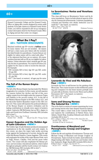 howardcc.edu/ConEd I 443-518-1700 Fall 2015 I 61
60+
60+
The Fall of the Roman Empire
#NEW!#
The fall of the Roman Empire has fascinated the Western
imagination for centuries. In this course, we will examine
the reasons behind the decline and fall of this once
mighty empire from its height under the emperors Trajan
and Hadrian in the second century A.D., to the fall of
the Western Roman Empire in the fifth century A.D., and
the fall of the Eastern Byzantine empire in the 15th cen-
tury A.D. This course will examine the profound influence
of the Roman Empire on western civilization and its
lasting contributions in virtually every aspect of western
culture. Instructor Bill McGowan has an M.A. degree in
Latin and Greek from Fordham University. $59 (includes
$40 in fees*)
I Tue 10am-12pm, Sep 15-Oct 6
XI-252 7761 #0400 Ellicott City 50+ Fitness Center
Caesar Augustus and the Golden Age
of Latin Literature #NEW!#
The Golden Age of Latin literature produced unsurpassed
masterpieces in the late republic and early empire. In
this course, we place the major Latin works surviving
today against the background of society during the age
of the first Roman Emperor, Caesar Augustus. This course
will emphasize the works of the major Roman Poets, such
as Virgil, Horace, Catullus, Ovid and the prose writer
Cicero. The course will also emphasize the Roman pri-
mary and secondary educational systems, which lasted
throughout antiquity until the fourth century A.D. Instruc-
tor: Bill McGowan $59 (includes $40 in fees*)
I Tue 1pm-3pm, Oct 20-Nov 10
XI-251 7760 #0399 Glenwood Community Center
La Serenissima: Venice and Venetians
#NEW!#
This class will focus on Renaissance Venice and its di-
verse populations. Topics include physical aspects of the
city, its commercial achievements, courtesan populations,
convents and Venetian civic rituals. Instructor: Lou Gi-
melli $11** (fee based, no waivers)
I Mon 10am-12pm, Nov 16
XE-327 7757 #0278 Gateway Campus
Leonardo da Vinci and His Fabulous
Four #NEW!#
Leonardo da Vinci is well known for his painting of the
Mona Lisa. This course focuses on this well-known paint-
ing and compares it to his lesser known portraits such
as Lady with an Ermine, Ginervra de/’Benci and La Belle
Ferronnieri. $11** (fee based, no waivers)
I Fri 10am-12pm, Nov 20
XE-328 7758 #0279 Gateway Campus
Icons and Unsung Heroes:
The Colonial Era #NEW!#
This is the first in a series of courses examining the icons
and unsung heroes who have shaped American history.
This course takes a closer look at the Colonial Period
and explores the contributions of Patrick Henry, Sam
Adams, Daniel Shay, Jonathan Edwards and others. $64
(includes $45 in fees*)
I Fri 1:30pm-3:30pm, Oct 2-Nov 6 (No class Oct 16)
XI-250 7736 #0276 The Bain Center
(Includes $5 fee for handouts.)
Frontiersmen of Maryland and
Pennsylvania: Cresap and Croghan
#NEW!#
Follow the life and exploits of frontiersmen Thomas and
Michael Cresap of Maryland and George Croghan of
Pennsylvania. Topics include fur trades, land settlement,
illegal trading with Native Americans and frontier rebel-
lion. Instructor: Roger Swartz $59 (includes $40 in fees*)
I Wed 9:45am-11:45pm, Sep 23-Oct 14
XI-257 7771 #0395 Glenwood Community Center
Howard Community College and the Howard County
Ofﬁce on Aging offer courses designed for senior adult
students. If you take classes at a Howard County Senior
Center, you will be requested to ﬁll out an emergency
contact information sheet for the Howard County Ofﬁce
on Aging and join that center (no charge).
What Do I Pay?
60+ TUITION DISCOUNTS
Maryland residents age 60+ receive a tuition waiver
for many classes. Fees are not included. All classes
will have a total course price listed, with the included
fees listed beside it in parentheses. Courses that are not
eligible for tuition waiver will be noted with either **
or the statement that there are no waivers. All course
numbers that start with an XE are not eligible for tuition
waivers. Unless otherwise noted, students age 60+ pay
only the fees in parentheses. You must be 60 when you
register for the class in order to receive the discount.
For Example:
•$40 (includes $20 in fees) Age 60+ pay $20, under
60 pay $40
•$64 (includes $45 in fees) Age 60+ pay $45, under
60, pay $64
•$11** (fee based, no waivers) all ages pay the same
 
