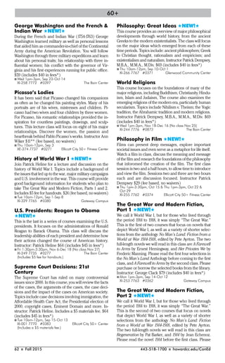62 I Fall 2015 443-518-1700 I howardcc.edu/ConEd
George Washington and the French &
Indian War #NEW!#
During the French and Indian War (1754-1763) George
Washington learned military as well as personal lessons
that aided him as commander-in-chief of the Continental
Army during the American Revolution. You will follow
Washington through three military expeditions and learn
about his personal traits; his relationship with three in-
fluential women; his conflict with the governor of Vir-
ginia and his first experiences running for public office.
$59 (includes $40 in fees*)
I Wed 1pm-3pm, Sep 23-Oct 14
XI-258 7772 #0397 The Bain Center
Picasso’s Ladies
It has been said that Picasso changed his companions
as often as he changed his painting styles. Many of his
portraits are of his wives, mistresses and children. Pi-
casso had two wives and four children by three women.
For Picasso, his romantic relationships provided the in-
spiration for countless paintings, drawings, and sculp-
tures. This lecture class will focus on eight of his major
relationships. Discover the women, the passion and
heartbreak behind Pablo Picasso’s works. Instructor Ann
Wiker $11** (fee based, no waivers)
I Thu 10am-12pm, Sep 3
XE-274 7737 #0271 Ellicott City 50+ Fitness Center
History of World War I #NEW!#
Join Patrick Heline for a lecture and discussion on the
history of World War I. Topics include a background of
the issues that led up to the war, major military campaigns
and U.S. involvement in the war. This course will provide
good background information for students who plan to
take The Great War and Modern Fiction, Parts 1 and 2.
Includes $5 fee for handouts. $24 (fee based, no waivers)
I Tue 10am-12pm, Sep 1-Sep 8
XI-329 7765 #0380 Gateway Campus
U.S. Presidents: Reagan to Obama
#NEW!#
This is the last in a series of courses examining the U.S.
presidents. It focuses on the administrations of Ronald
Reagan to Barack Obama. This class will discuss the
leadership abilities of each president and determine how
their actions changed the course of American history.
Instructor: Patrick Heline $64 (includes $45 in fees*)
I Fri 1:30pm-3:30pm, Nov 6-Dec 18 (No class Nov 27)
XI-249 7735 #0277 The Bain Center
(Includes $5 fee for handouts.)
Supreme Court Decisions: 21st
Century
The Supreme Court has ruled on many controversial
issues since 2000. In this course, you will review the facts
of the cases, the arguments of the cases, the case deci-
sions and the impact of the cases on American society.
Topics include case decisions involving immigration, the
Affordable Health Care Act, the Presidential election of
2000, copyright cases, Eminent Domain and more. In-
structor: Patrick Heline. Includes a $5 materials fee. $64
(includes $45 in fees*)
I Tue 10am-12pm, Sep 15-Oct 13
XI-001 7770 #0383 Ellicott City 50+ Center
(Includes a $5 materials fee.)
Philosophy: Great Ideas #NEW!#
This course provides an overview of major philosophical
developments through world history, from the ancient
Greeks to the modern existentialists. The class will focus
on the major ideas which emerged from each of these
time periods. Topics include: ancient philosophers; Greek
to Christian thought, rationalism and empiricism; and
existentialism and naturalism. Instructor Patrick Dempsey,
M.B.A., M.M.A., M.Div. $69 (includes $40 in fees*)
I Thu 10am-12pm, Sep 10-Oct 1
XI-266 7767 #0371 Glenwood Community Center
World Religions
This course focuses on the foundations of many of the
major religions, including Buddhism, Christianity, Hindu-
ism, Islam and Judaism, The course also examines the
emerging religions of the modern era, particularly human
secularism. Topics include Nihilism v. Theism; the Yogic
tradition, the Abrahamic tradition and modern religions.
Instructor Patrick Dempsey, M.B.A., M.M.A., M.Div. $69
(includes $40 in fees*)
I Wed 1pm-3pm, Nov 18-Dec 16 (No class Nov 25)
XI-244 7776 #0873 The Bain Center
Philosophy in Film #NEW!#
Films can present deep messages, explore important
societal issues and even serve as a metaphor for life itself.
Watch a film in class, discuss the meaning and message
of the film and research the foundations of the philosophy
that inforomed the creation of the film. The first class
session is two and a half hours, to allow time to introduce
and view the film. Sessions two and three are two hours
each and are discussion focused. Instructor Patrick
Dempsey $29 (fee based, no waivers)
I Thu 1pm-3:30pm, Oct 15 & Thu 1pm-3pm, Oct 22 &
Oct 29
XI-255 7762 #0374 Ellicott City 50+ Fitness Center
The Great War and Modern Fiction,
Part 1 #NEW!#
We call it World War I, but for those who lived through
the period 1914 to 1918, it was simply “The Great War.”
This is the first of two courses that focus on novels that
depict World War I, as well as a variety of shorter selec-
tions from the anthology No Man’s Land: Fiction from a
World at War 1914-1918, edited by Pete Ayrton. The two
full-length novels we will read in this class are A Farewell
to Arms by Ernest Hemingway, and Her Privates We by
Frederic Manning. Please read the first four selections in
the No Man’s Land Anthology before coming to the first
class, and A Farewell to Arms by the second class. Please
purchase or borrow the selected books from the library.
Instructor: George Clack $79 (includes $40 in fees*)
I Mon 1pm-3pm, Sep 14-Oct 12
XI-253 7763 #0362 Gateway Campus
The Great War and Modern Fiction,
Part 2 #NEW!#
We call it World War I, but for those who lived through
the period 1914 to 1918, it was simply “The Great War.”
This is the second of two courses that focus on novels
that depict World War I, as well as a variety of shorter
selections from the anthology No Man’s Land: Fiction
from a World at War 1914-1918, edited by Pete Ayrton.
The two full-length novels we will read in this class are
Regeneration by Pat Barker, and 1914 by Jean Echenoz.
Please read the novel 1914 before the first class. Please
60+
 