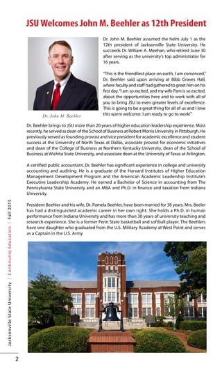 2
JacksonvilleStateUniversity|ContinuingEducation|Fall2015
JSU Welcomes John M. Beehler as 12th President
Dr. John M. Beehler assumed the helm July 1 as the
12th president of Jacksonville State University. He
succeeds Dr. William A. Meehan, who retired June 30
after serving as the university’s top administrator for
16 years.
“This is the friendliest place on earth, I am convinced,”
Dr. Beehler said upon arriving at Bibb Graves Hall,
where faculty and staff had gathered to greet him on his
first day.“I am so excited, and my wife Pam is so excited,
about the opportunities here and to work with all of
you to bring JSU to even greater levels of excellence.
This is going to be a great thing for all of us and I love
this warm welcome. I am ready to go to work!”
Dr. Beehler brings to JSU more than 20 years of higher education leadership experience. Most
recently, he served as dean of the School of Business at Robert Morris University in Pittsburgh. He
previously served as founding provost and vice president for academic excellence and student
success at the University of North Texas at Dallas, associate provost for economic initiatives
and dean of the College of Business at Northern Kentucky University, dean of the School of
Business at Wichita State University, and associate dean at the University of Texas at Arlington.
A certified public accountant, Dr. Beehler has significant experience in college and university
accounting and auditing. He is a graduate of the Harvard Institutes of Higher Education
Management Development Program and the American Academic Leadership Institute’s
Executive Leadership Academy. He earned a Bachelor of Science in accounting from The
Pennsylvania State University and an MBA and Ph.D. in finance and taxation from Indiana
University.
President Beehler and his wife, Dr. Pamela Beehler, have been married for 38 years. Mrs. Beeler
has had a distinguished academic career in her own right. She holds a Ph.D. in human
performance from Indiana University and has more than 30 years of university teaching and
research experience. She is a former Penn State basketball and softball player. The Beehlers
have one daughter who graduated from the U.S. Military Academy at West Point and serves
as a Captain in the U.S. Army.
Dr. John M. Beehler
 
