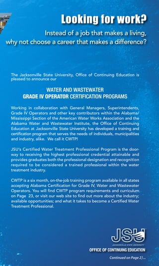 256.782.5918 | 800.634.7199 | www.jsu.edu/coned
|ContinuingEducation|JacksonvilleStateUniversity
5
256.782.5918 | 800.634.7199 | www.jsu.edu/coned
OFFICE OF CONTINUING EDUCATION
Looking for work?
Instead of a job that makes a living,
why not choose a career that makes a difference?
The Jacksonville State University, Office of Continuing Education is
pleased to announce our
WATER AND WASTEWATER
GRADE IV OPERATOR CERTIFICATION PROGRAMS
Working in collaboration with General Managers, Superintendents,
Grade IV Operators and other key contributors within the Alabama/
Mississippi Section of the American Water Works Association and the
Alabama Water and Wastewater Institute, the Office of Continuing
Education at Jacksonville State University has developed a training and
certification program that serves the needs of individuals, municipalities
and industry, alike. We call it CWTP!
JSU’s Certified Water Treatment Professional Program is the door-
way to receiving the highest professional credential attainable and
provides graduates both the professional designation and recognition
required to be considered a trained professional within the water
treatment industry.
CWTP is a six month, on-the-job training program available in all states
accepting Alabama Certification for Grade IV, Water and Wastewater
Operators. You will find CWTP program requirements and curriculum
on Page 23, or visit our web site to find out more about the industry;
available opportunities; and what it takes to become a Certified Water
Treatment Professional.
Continued on Page 2 ...
 