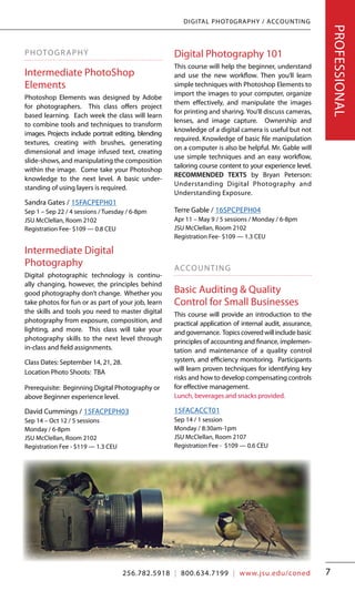 256.782.5918 | 800.634.7199 | www.jsu.edu/coned
|ContinuingEducation|JacksonvilleStateUniversity
7
DIGITAL PHOT0GRAPHY / ACCOUNTING
PHOTOGRAPHY
Intermediate PhotoShop
Elements
Photoshop Elements was designed by Adobe
for photographers. This class offers project
based learning. Each week the class will learn
to combine tools and techniques to transform
images. Projects include portrait editing, blending
textures, creating with brushes, generating
dimensional and image infused text, creating
slide-shows, and manipulating the composition
within the image. Come take your Photoshop
knowledge to the next level. A basic under-
standing of using layers is required.
Sandra Gates / 15FACPEPH01
Sep 1 – Sep 22 / 4 sessions / Tuesday / 6-8pm
JSU McClellan, Room 2102
Registration Fee- $109 — 0.8 CEU
Intermediate Digital
Photography
Digital photographic technology is continu-
ally changing, however, the principles behind
good photography don’t change. Whether you
take photos for fun or as part of your job, learn
the skills and tools you need to master digital
photography from exposure, composition, and
lighting, and more. This class will take your
photography skills to the next level through
in-class and field assignments.
Class Dates: September 14, 21, 28.
Location Photo Shoots: TBA
Prerequisite: Beginning Digital Photography or
above Beginner experience level.
David Cummings / 15FACPEPH03
Sep 14 – Oct 12 / 5 sessions
Monday / 6-8pm
JSU McClellan, Room 2102
Registration Fee - $119 — 1.3 CEU
Digital Photography 101
This course will help the beginner, understand
and use the new workflow. Then you’ll learn
simple techniques with Photoshop Elements to
import the images to your computer, organize
them effectively, and manipulate the images
for printing and sharing. You’ll discuss cameras,
lenses, and image capture. Ownership and
knowledge of a digital camera is useful but not
required. Knowledge of basic file manipulation
on a computer is also be helpful. Mr. Gable will
use simple techniques and an easy workflow,
tailoring course content to your experience level.
RECOMMENDED TEXTS by Bryan Peterson:
Understanding Digital Photography and
Understanding Exposure.
Terre Gable / 16SPCPEPH04
Apr 11 – May 9 / 5 sessions / Monday / 6-8pm
JSU McClellan, Room 2102
Registration Fee- $109 — 1.3 CEU
ACCOUNTING
Basic Auditing & Quality
Control for Small Businesses
This course will provide an introduction to the
practical application of internal audit, assurance,
andgovernance. Topicscoveredwillincludebasic
principles of accounting and finance, implemen-
tation and maintenance of a quality control
system, and efficiency monitoring. Participants
will learn proven techniques for identifying key
risks and how to develop compensating controls
for effective management.	 	
Lunch, beverages and snacks provided.
15FACACCT01
Sep 14 / 1 session
Monday / 8:30am-1pm
JSU McClellan, Room 2107
Registration Fee - $109 — 0.6 CEU
PROFESSIONAL
256.782.5918 | 800.634.7199 | www.jsu.edu/coned
 