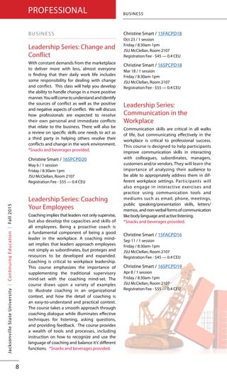 BUSINESS
Leadership Series: Change and
Conflict
With constant demands from the marketplace
to deliver more with less, almost everyone
is finding that their daily work life includes
some responsibility for dealing with change
and conflict. This class will help you develop
the ability to handle change in a more positive
manner.Youwillcometounderstandandidentify
the sources of conflict as well as the positive
and negative aspects of conflict. We will discuss
how professionals are expected to resolve
their own personal and immediate conflicts
that relate to the business. There will also be
a review on specific skills one needs to act as
a third party in helping others resolve their
conflicts and change in the work environment.
*Snacks and beverages provided.
Christine Smart / 16SPCPD20
May 6 / 1 session
Friday / 8:30am-1pm
JSU McClellan, Room 2107
Registration Fee - $55 — 0.4 CEU
Leadership Series: Coaching
Your Employees
Coaching implies that leaders not only supervise,
but also develop the capacities and skills of
all employees. Being a proactive coach is
a fundamental component of being a good
leader in the workplace. A coaching mind-
set implies that leaders approach employees
not simply as subordinates, but proteges and
resources to be developed and expanded.
Coaching is critical to workplace leadership.
This course emphasizes the importance of
supplementing the traditional supervisory
mind-set with the coaching mind-set. The
course draws upon a variety of examples
to illustrate coaching in an organizational
context, and how the detail of coaching is
an easy-to-understand and practical context.
The course takes a smooth approach through
coaching dialogue while illuminates effective
techniques for listening, asking questions,
and providing feedback. The course provides
a wealth of tools and processes, including
instruction on how to recognize and use the
language of coaching and balance it’s’different
functions.	 *Snacks and beverages provided.
Christine Smart / 15FACPD18
Oct 23 / 1 session
Friday / 8:30am-1pm
JSU McClellan, Room 2107
Registration Fee - $45 — 0.4 CEU
Christine Smart / 16SPCPD18
Mar 18 / 1 session
Friday / 8:30am-1pm
JSU McClellan, Room 2107
Registration Fee - $55 — 0.4 CEU
Leadership Series:
Communication in the
Workplace
Communication skills are critical in all walks
of life, but communicating effectively in the
workplace is critical to professional success.
This course is designed to help participants
improve communication skills in interacting
with colleagues, subordinates, managers,
customers and/or vendors. They will learn the
importance of analyzing their audience to
be able to appropriately address them in dif-
ferent workplace settings. Participants will
also engage in interactive exercises and
practice using communication tools and
mediums such as email, phone, meetings,
public speaking/presentation skills, letters/
memos, and non-verbal forms of communication
like body language and active listening.		
*Snacks and beverages provided.
Christine Smart / 15FACPD16
Sep 11 / 1 session
Friday / 8:30am-1pm
JSU McClellan, Room 2107
Registration Fee - $45 — 0.4 CEU
Christine Smart / 16SPCPD19
Apr 8 / 1 session
Friday / 8:30am-1pm
JSU McClellan, Room 2107
Registration Fee - $55 — 0.4 CEU
BUSINESS
8
PROFESSIONALJacksonvilleStateUniversity|ContinuingEducation|Fall2015
 