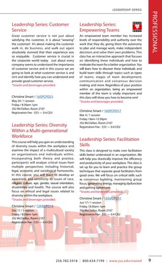 LEADERSHIP SERIES
9
Leadership Series: Customer
Service
Great customer service is not just about
satisfying the customer, it is about “wowing”
the customer! It’s about making the customer
walk in, do business, and walk out again
absolutely stunned that their experience was
so enjoyable. Customer service is crucial in
the corporate world today. Just about every
company seems to understand the importance
of customer service and in this course we are
going to look at what customer service is and
isn’t and identify how you can understand and
provide good customer service.		
*Snacks and beverages provided.
Christine Smart / 16SPCPD21
May 20 / 1 session
Friday / 8:30am-1pm
JSU McClellan, Room 2107
Registration Fee - $55 — 0.4 CEU
Leadership Series: Diversity
Within a Multi-generational
Workforce
This course will help you gain an understanding
of diversity issues within the workplace and
examine the impact of a multicultural society
on organizations and individuals within.
Incorporating both theory and practice,
participants will analyze critical issues from
multiple perspectives including historical,
legal, economic and sociological frameworks.
In this course, you will learn to develop an
awareness and sensitivity to issues of race,
religion, culture, age, gender, sexual orientation,
disabilities and health. The course will also
focus on ethical and legal issues related to
diversity within the workplace.		
*Snacks and beverages provided.
Christine Smart / 15FACPD19
Dec 11 / 1 session
Friday / 8:30am-1pm
JSU McClellan, Room 2107
Registration Fee - $55 — 0.4 CEU
Leadership Series:
Empowering Teams
An empowered team member has increased
levels of responsibility and authority over the
work that they do, giving them the autonomy
to plan and manage work, make independent
decisions and solve their own problems. This
class has an interactive approach that focuses
on identifying these individuals and how to
motivate the team for a better organization.You
will learn how to discover these individuals and
build team skills through topics such as types
of teams; stages of team development;
communication and consensus decision
making; and more. Regardless of your position
within an organization, being an empowered
member of the team is vitally important and
this class will show you how to become one!	
*Snacks and beverages provided.
Christine Smart / 16SPCPD17
Mar 4 / 1 session
Friday / 8am-12:30pm
JSU McClellan, Room 2107
Registration Fee - $55 — 0.4 CEU
Leadership Series: Facilitation
Skills
This class is designed to make core facilitation
skills better understood in an organization. We
will help you drastically improve the efficiency
and productivity of your workplace. The class is
set up for you to learn and practice the group
techniques that separate great facilitators from
good ones. We will focus on critical skills such
as consensus building, maintaining group
focus, generating energy, managing dysfunction
and gaining agreement.			
*Snacks and beverages provided.
Christine Smart / 16SUCPD11
Jun 17 / 1 session
Friday / 8:30am-1pm
JSU McClellan, Room 2107
Registration Fee - $55 — 0.4 CEU
PROFESSIONAL
256.782.5918 | 800.634.7199 | www.jsu.edu/coned
 