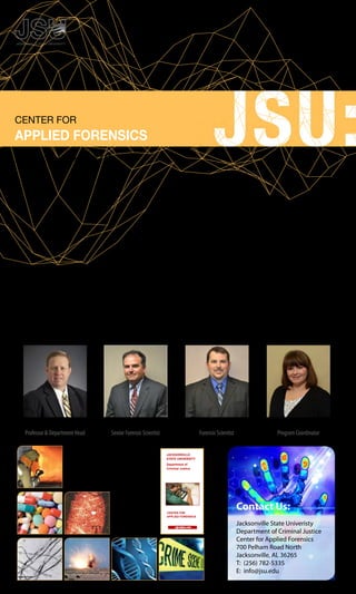 jsu.edu/criminaljustice/CFAF
CENTER FOR
APPLIED FORENSICS
	 Ranked	by	The	Global	Post	as	one	of	the	top	Forensic
Criminology	Schools	in	the	country,	Jacksonville	State
University’s,	Center	for	Applied	Forensics	is	recognized	by
educators	and	law	enforcement,	alike,	for	it’s	expertise	in	the
use	of	rapidly	emerging	forensic	technologies	and	assistance
	 	 	 	in	crime	scene	examinations.
While	providing	continuing	education	for	law	enforcement	agencies,	the	Center	also	provides	
Undergraduate	Courses,	High	School	Forensic	Programs	and	Case	Work	and	Courtroom	
Testimony	for	JSU	and	rural	Northeast	Alabama.
If your goal is to become a CSI, why not learn from the best?
Mark Hopwood, MSFS, MPA, SCSA
Senior Forensic Scientist
Richards P. Davis, Ph.D.
Professor & Department Head
Shane Golden, MSFS
Forensic Scientist
Raena Motes-Garmon
Program Coordinator
Contact Us:
Jacksonville	State	Univeristy
Department	of	Criminal	Justice
Center	for	Applied	Forensics
700	Pelham	Road	North
Jacksonville,	AL	36265
T:		(256)	782-5335
E:		info@jsu.edu
EVIDENCE DOCUMENTATION
and RECOVERY
CENTER FOR
APPLIED FORENSICS
cjjsu@jsu.edu
Center for Applied Forensics
JACKSONVILLE
STATE UNIVERSITY
Department of
Criminal Justice
www.jsu.edu
 