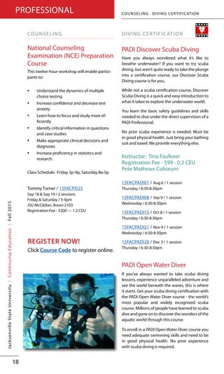 www.jsu.edu/coned | 256.782.5918 | 800.634.7199
JacksonvilleStateUniversity|ContinuingEducation|
18
COUNSELING
National Counseling
Examination (NCE) Preparation
Course
This twelve-hour workshop will enable partici-
pants to:
•	 Understand the dynamics of multiple
choice testing
•	 Increase confidence and decrease test
anxiety
•	 Learn how to focus and study more ef-
ficiently
•	 Identify critical information in questions
and case studies
•	 Make appropriate clinical decisions and
diagnoses
•	 Increase proficiency in statistics and
research.
Class Schedule: Friday 3p-9p, Saturday 8a-5p
Tommy Turner / 15FACPD25
Sep 18 & Sep 19 / 2 sessions
Friday & Saturday / 3-9pm
JSU McClellan, Room 2103
Registration Fee - $200 — 1.2 CEU
DIVING CERTIFICATION
PADI Discover Scuba Diving
Have you always wondered what it’s like to
breathe underwater? If you want to try scuba
diving, but aren’t quite ready to take the plunge
into a certification course, our Discover Scuba
Diving course is for you.
While not a scuba certification course, Discover
Scuba Diving is a quick and easy introduction to
what it takes to explore the underwater world.
You learn the basic safety guidelines and skills
needed to dive under the direct supervision of a
PADI Professional.
No prior scuba experience is needed. Must be
in good physical health. Just bring your bathing
suit and towel. We provide everything else.
Instructor: Tina Faulkner
Registration Fee - $99 - 0.2 CEU
Pete Mathews Coliseum
15FACPADI01 / Aug 6 / 1 session
Thursday / 6:30-8:30pm
15FACPADI08 / Sep 9 / 1 session
Wednesday / 6:30-8:30pm
15FACPADI15 / Oct 8 / 1 session
Thursday / 6:30-8:30pm
15FACPADI21 / Nov 4 / 1 session
Wednesday / 6:30-8:30pm
15FACPADI28 / Dec 3 / 1 session
Thursday / 6:30-8:30pm
PADI Open Water Diver
If you’ve always wanted to take scuba diving
lessons, experience unparalleled adventure and
see the world beneath the waves, this is where
it starts. Get your scuba diving certification with
the PADI Open Water Diver course - the world’s
most popular and widely recognized scuba
course. Millions of people have learned to scuba
dive and gone on to discover the wonders of the
aquatic world through this course.
To enroll in a PADI Open Water Diver course you
need adequate swimming skills and need to be
in good physical health. No prior experience
with scuba diving is required.
COUNSELING . DIVING CERTIFICATIONPROFESSIONALJacksonvilleStateUniversity|ContinuingEducation|Fall2015
REGISTER NOW!
Click Course Code to register online.
 