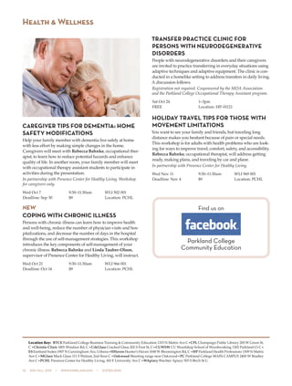 10  505 fall 2015  •  www.parkland.edu  •  217/353-2055
CAREGIVER TIPS FOR DEMENTIA: HOME
SAFETY MODIFICATIONS
Help your family member with dementia live safely at home
with less effort by making simple changes in the home.
Caregivers will meet with Rebecca Bahnke, occupational ther-
apist, to learn how to reduce potential hazards and enhance
quality of life. In another room, your family member will meet
with occupational therapy assistant students to participate in
activities during the presentation.
In partnership with Presence Center for Healthy Living. Workshop
for caregivers only.
Wed Oct 7	 9:30–11:30am	 WLI 502 001
Deadline: Sep 30	 $9	 Location: PCHL
NEW
COPING WITH CHRONIC ILLNESS
Persons with chronic illness can learn how to improve health
and well-being, reduce the number of physician visits and hos-
pitalizations, and decrease the number of days in the hospital
through the use of self-management strategies. This workshop
introduces the key components of self-management of your
chronic illness. Rebecca Bahnke and Linda Tauber-Olson,
supervisor of Presence Center for Healthy Living, will instruct.
Wed Oct 21	 9:30–11:30am	 WLI 966 001
Deadline: Oct 14	 $9	 Location: PCHL
TRANSFER PRACTICE CLINIC FOR
PERSONS WITH NEURODEGENERATIVE
DISORDERS
People with neurodegenerative disorders and their caregivers
are invited to practice transferring in everyday situations using
adaptive techniques and adaptive equipment. The clinic is con-
ducted in a homelike setting to address transfers in daily living.
A discussion follows.
Registration not required. Cosponsored by the MDA Association
and the Parkland College Occupational Therapy Assistant program.
Sat Oct 24	 1–3pm
FREE	 Location: HP–H121
HOLIDAY TRAVEL TIPS FOR THOSE WITH
MOVEMENT LIMITATIONS
You want to see your family and friends, but traveling long
distance makes you hesitant because of pain or special needs.
This workshop is for adults with health problems who are look-
ing for ways to improve travel, comfort, safety, and accessibility.
Rebecca Bahnke, occupational therapist, will address getting
ready, making plans, and traveling by car and plane.
In partnership with Presence Center for Healthy Living.
Wed Nov 11	 9:30–11:30am	 WLI 969 001
Deadline: Nov 4	 $9	 Location: PCHL
Health & Wellness
Location Key: BTCE Parkland College Business Training & Community Education 1315 N Mattis Ave C•CPL Champaign Public Library 200 W Green St,
C •Christie Clinic 1801 Windsor Rd, C •CrkGlass Cracked Glass 202 S First St, C•CUWSW CU Woodshop School of Woodworking 1302 Parkland Ct C•
ESEastland Suites 1907 N Cunningham Ave, Urbana•HHavenHunter’s Haven 1040 W Bloomington Rd, C •HP Parkland Health Professions 1309 N Mattis
Ave C•MGlass Mack Glass 111 S Walnut, 2nd floor C •Oakwood Shooting range near Oakwood•PC Parkland College MAIN CAMPUS 2400 W Bradley
Ave C•PCHL Presence Center for Healthy Living, 410 E University Ave C•WApiary Wachter Apiary 503 S Birch St U
Find us on
Parkland College
Community Education
 