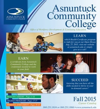 860.253.3034 or 860.253.3066 • www.asnuntuck.edu
Fall 2015Career Catalog
Asnuntuck
Community
CollegeOffice of Workforce Development & Continuing Education
EARN
a certificate from Asnuntuck
Community College and the
credentials needed to work
in your field.
LEARN
which Health Certificate program
is right for you at our Open House
Aug. 27, 2015, visit our website
at asnuntuck.edu or simply
give us a call!
SUCCEED
knowing that you have all the
skills needed to thrive in your
in-demand career!
HEAltH CArEErs - Pages 4-16
DEGrEE PrOGrAMs - Pages 17-37
PErsONAl ENrICHMENt - Pages 39-45
 