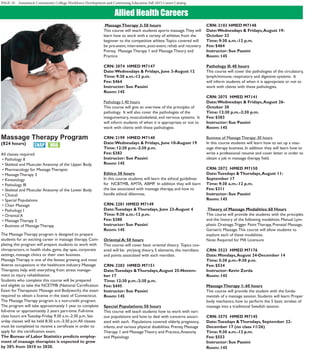 PAGE 10 Asnuntuck Community College Workforce Development and Continuing Education Fall 2015 Career Catalog
Allied Health Careers
Massage Therapy Program
(824 hours)
All classes required:
• Pathology II
• Skeletal and Muscular Anatomy of the Upper Body
• Pharmacology for Massage Therapist
• Massage Therapy 3
• Kinesiology
• Pathology III
• Skeletal and Muscular Anatomy of the Lower Body
• Clinical
• Special Populations
• Chair Massage
• Pathology I
• Oriental A
• Massage Therapy 2
• Business of Massage Therapy
The Massage Therapy program is designed to prepare
students for an exciting career in massage therapy. Com-
pleting this program will prepare students to work with
chiropractors, in health clubs, gyms, day spas, corporate
settings, massage clinics or their own business.
Massage Therapy is one of the fastest growing and most
diverse occupations in the healthcare industry. Massage
Therapists help with everything from stress manage-
ment to injury rehabilitation.
Students who complete this course will be prepared
and eligible to take the NCETMB (National Certification
Exam forTherapeutic Massage and Bodywork), the exam
required to obtain a license in the state of Connecticut.
The Massage Therapy program is a non-credit program.
The program will take approximately 1 year to complete
full-time or approximately 2 years part-time. Full-time
class hours are Tuesday-Friday, 9:30 a.m.-2:30 p.m. Sat-
urday classes will be held 8:30 a.m.-3:30 p.m.All classes
must be completed to receive a certificate in order to
apply for the certification exam.
The Bureau of Labor Statistics predicts employ-
ment of massage therapists is expected to grow
by 20% from 2010 to 2020.
MassageTherapy 3: 50 hours
This course will teach students sports massage.They will
learn how to work with a variety of athletes from the
beginner to the competitive athlete.Topics covered will
be pre-event, inter-event, post-event, rehab and recovery.
Prereq:  Massage Therapy 1 and MassageTheory and
Practice
CRN: 2074 HMED M7147
Date:Wednesdays & Fridays, June 3-August 12
Time: 9:30 a.m.-12 p.m.
Fee: $464
Instructor: Sue Passini
Room: 145
Pathology I: 40 hours
This course will give an overview of the principles of
pathology.  It will also cover the pathologies of the
integumentary, musculoskeletal, and nervous systems.  It
will inform students of when it is appropriate or not to
work with clients with these pathologies.
CRN: 2199 HMED M7140
Date:Wednesdays & Fridays, June 10-August 19
Time: 12:30 p.m.-2:30 p.m.
Fee: $383
Instructor: Sue Passini
Room: 145
Ethics: 30 hours
In this course students will learn the ethical guidelines
for  NCBTMB,  AMTA,  ABMP.  In addition they will learn
the law associated with massage therapy, and how to
handle ethical dilemmas.
CRN: 2201 HMED M7149
Date:Tuesdays &Thursdays, June 23-August 4
Time: 9:30 a.m.-12 p.m.
Fee: $380
Instructor: Sue Passini
Room: 145
Oriental A: 50 hours
This course will cover basic oriental theory.  Topics cov-
ered will be:  yin/yang theory, 5 elements, the meridians
and points associated with each meridian.
CRN: 2203 HMED M7151
Date:Tuesdays &Thursdays,August 25-Novem-
ber 17
Time: 12:30 p.m.-2:30 p.m.
Fee: $445
Instructor: Sue Passini
Room: 145
Special Populations: 50 hours
This course will teach students how to work with vari-
ous populations and how to deal with concerns associ-
ated with each.  Populations covered: elderly, pregnancy,
infants, and various physical disabilities. Prereq: Massage
Therapy 1 and MassageTheory and Practice,Anatomy
and Physiology
CRN: 2103 HMED M7148
Date:Wednesdays & Fridays,August 19-
October 23
Time: 9:30 a.m.-12 p.m.
Fee: $464
Instructor: Sue Passini
Room: 145
Pathology II: 40 hours
This course will cover the pathologies of the circulatory,
lymph/immune, respiratory and digestive systems.  It
will inform students of when it is appropriate or not to
work with clients with these pathologies.
CRN: 2075 HMED M7141
Date:Wednesdays & Fridays,August 26-
October 30
Time: 12:30 p.m.-2:30 p.m.
Fee: $383
Instructor: Sue Passini
Room: 145
Business of Massage Therapy: 30 hours
In this course students will learn how to set up a mas-
sage therapy business. In addition they will learn how to
write a professional resume and cover letter in order to
obtain a job in massage therapy field.
CRN: 2072 HMED M7150
Date:Tuesdays &Thursdays,August 11-
September 17
Time: 9:30 a.m.-12 p.m.
Fee: $311
Instructor: Sue Passini
Room: 145
Theory of Massage Modalities: 60 Hours
This course will provide the students with the principles
and the history of the following modalities: Manual Lym-
phatic Drainage,Trigger Point Therapy, Prenatal Massage,
Geriatric Massage.This course will allow students to
explore each of these modalities.
Note: Required for MA Licensure
CRN: 3523 HMED M7176
Date: Mondays,August 24-December 14
Time: 5:30 p.m.-9:30 p.m.
Fee: $534
Instructor: Kevin Zorda
Room: 145
MassageTherapy 1: 60 hours
This course will provide the student with the funda-
mentals of a massage session. Students will learn: Proper
body mechanics, how to perform the 5 basic strokes of
massage into a traditional Swedish session.
CRN: 3575 HMED M7145
Date:Tuesdays &Thursdays, September 22-
December 17 (no class 11/26)
Time: 9:30 a.m.-12 p.m.
Fee: $553
Instructor: Sue Passini
Room: 145
 
