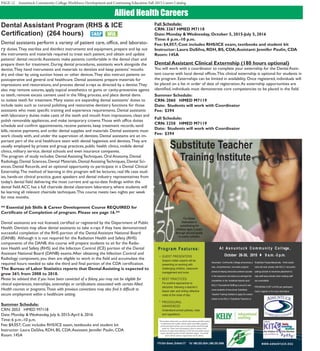 PAGE 12 Asnuntuck Community College Workforce Development and Continuing Education Fall 2015 Career Catalog
Allied Health Careers
Dental Assistant Program (RHS & ICE
Certification) (264 hours)
Dental assistants perform a variety of patient care, office, and laborato-
ry duties.They sterilize and disinfect instruments and equipment, prepare and lay out
the instruments and materials required to treat each patient, and obtain and update
patients’ dental records.Assistants make patients comfortable in the dental chair and
prepare them for treatment. During dental procedures, assistants work alongside the
dentist.They hand instruments and materials to dentists and keep patients’ mouths
dry and clear by using suction hoses or other devices.They also instruct patients on
postoperative and general oral healthcare. Dental assistants prepare materials for
impressions and restorations, and process dental x-rays as directed by a dentist.They
also may remove sutures, apply topical anesthetics to gums or cavity-preventive agents
to teeth, remove excess cement used in the filling process, and place dental dams
to isolate teeth for treatment. Many states are expanding dental assistants’ duties to
include tasks such as coronal polishing and restorative dentistry functions for those
assistants who meet specific training and experience requirements. Dental assistants
with laboratory duties make casts of the teeth and mouth from impressions, clean and
polish removable appliances, and make temporary crowns.Those with office duties
schedule and confirm appointments, receive patients, keep treatment records, send
bills, receive payments, and order dental supplies and materials. Dental assistants must
work closely with, and under the supervision of, dentists. Dental assistants are an im-
portant part of the oral healthcare team with dental hygienists and dentists.They are
usually employed by private and group practices, public health clinics, mobile dental
clinics, military service, dental schools and even insurance companies.
The program of study includes: Dental Assisting Techniques, Oral Anatomy, Dental
Radiology, Dental Sciences, Dental Materials, Dental Assisting Techniques, Dental Sci-
ences, Dental Records, and an optional opportunity to participate in a Dental Clinical
Externship.The method of learning in this program will be lectures, real life case stud-
ies, hands-on clinical practice, guest speakers and dental industry representatives from
today’s dental field delivering the most current and up-to-date findings within the
dental field.ACC has a full chairside dental classroom laboratory, where students will
be learning all relevant chairside techniques.This course meets two nights per week
for nine months.
** Essential Job Skills & Career Development Course REQUIRED for
Certificate of Completion of program. Please see page 16.**
Dental assistants are not licensed, certified or registered by the Department of Public
Health. Dentists may allow dental assistants to take x-rays if they have demonstrated
successful completion of the RHS portion of the Dental Assistant National Board
(DANB).  Although it is not required for the Radiation Health and Safety (RHS)
components of the DANB, this course will prepare students to sit for the Radia-
tion Health and Safety (RHS) and the Infection Control (ICE) portion of the Dental
Assistant National Board (DANB) exams.After obtaining the Infection Control and
Radiology component, you then are eligible to work in the field and accumulate the
required hours needed to take the third and final portion of the CDA certification.
The Bureau of Labor Statistics reports that Dental Assisting is expected to
grow 36% from 2008 to 2018.
Please be advised that if you have been convicted of a felony, you may not be eligible for
clinical experiences, internships, externships or certifications associated with certain Allied
Health courses or programs.Those with previous convictions may also find it difficult to
secure employment within a healthcare setting.
Summer Schedule:
CRN: 2053   HMED M7118	
Date: Monday & Wednesday, July 6, 2015-April 6, 2016
Time: 6 p.m.-10 p.m.
Fee: $4,057; Cost includes RHS/ICE exam, textbooks and student kit
Instructor: Laura DaSilva, RDH, BS, CDA;Assistant: Jennifer Paulin, CDA
Room: 145A
Fall Schedule:
CRN: 3267 HMED M7118	
Date: Monday & Wednesday, October 5, 2015-July 5, 2016
Time: 6 p.m.-10 p.m.
Fee: $4,057; Cost includes RHS/ICE exam, textbooks and student kit
Instructor: Laura DaSilva, RDH, BS, CDA;Assistant: Jennifer Paulin, CDA
Room: 145A
Dental Assistant Clinical Externship (180 hours optional)
You will work with a coordinator to complete your externship for the Dental Assis-
tant course with local dental offices.This clinical externship is optional for students in
the program. Externships can be limited in availability. Once registered, individuals will
be placed on a list in order of date of registration.As externship opportunities are
identified, individuals must demonstrate core competencies to be placed in the field.
Summer Schedule:
CRN: 2060 HMED M7119 	
Date: Students will work with Coordinator 	
Fee: $394
Fall Schedule:
CRN: 3258 HMED M7119 	
Date: Students will work with Coordinator 	
Fee: $394
GUEST PRESENTERS
Subject matter experts will be
presenting on working with
challenging children, classroom
management and more.
BEST PRACTICES
For positive approaches to
discipline, following a teacher’s
lesson plan and writing reflective
notes at the close of day.
PROCEDURAL
AWARENESS
Understand school policies, rules
and regulations.
Substitute Teacher
Training Institute
A t A s n u n t u c k C o m m u n i t y C o l l ege ,
October 26-30, 2015  9 a.m. -3 p.m.
Asnuntuck Community College announces a
new, comprehensive, one-week program
aimed at helping instructors achieve success
in the classroom and stand out amongst the
competition in the ’substitute teacher pool.’
KELLY Educational Staffing is proud to wel-
come students of Asnuntuck Substitute
Teacher Training Institute to apply for consid-
eration to be KELLY Substitute Teachers or
Substitute Paraprofessionals. Hired substi-
tutes will work closely with KELLY and partic-
ipating schools to maximize placement to
help staff area schools when existing staff
are unavailable .
PROGRAM COST is $100 per participant.
Call to register or for more information.
WWW.ASNUNTUCK.EDU170 Elm Street, Enfield CT Tel 860.253.3034 | 860.253.3066
Program Features:
For those
interested in
substituting for
children ages 3 years
through second grade
in public schools
*This Institute will provide you with the information and skills needed
to substitute teach in public schools, infant and toddler programs,
private preschools and day cares as well as private schools through
grade two. Please note, this program is open to anyone with a
minimum of a high school diploma or GED, but some public schools
require substitute teachers to hold a Bachelor’s degree. You should
check with the school as requirements vary by district.
 