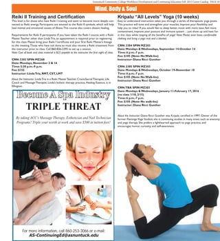 Asnuntuck Community College Workforce Development and Continuing Education Fall 2015 Career Catalog PAGE 45
Mind, Body & Soul
Become A Spa Industry
TRIPLE THREAT
By taking ACC’s Massage Therapy, Esthetician and Nail Technician
Programs! Triple your worth at work and save $500 in tuition fees!
For more information, call 860-253-3066 or e-mail:
AS-ContinuingEd@asnuntuck.edu
Reiki II Training and Certification
This level is for those who have Reiki I training and want to become more deeply con-
nected to Reiki energy. Participants are attuned to the Reiki II symbols, which will help
heal mental and emotional causes of illness.This course also covers distant healing.
Requirements for Reiki II participants: If you have taken the Reiki I course with a Reiki
Master Teacher other than Linda Tria, an appointment is required prior to registering
for this class. Please bring your Reiki I certificate and your first Reiki Master’s lineage
to the meeting.Those who have not done so must also receive a Reiki treatment from
the instructor prior to class. Call 860-836-2395 to set up a session.
Note: Cost of book and class material is $25 payable to the instructor the first night of class.
CRN: 3383 SPIN MZ268
Date: Mondays, November 2 & 16
Time: 5:30 p.m.-9 p.m.
Fee: $155
Instructor: LindaTria, RMT, CST, LMT
About the Instructor: Linda Tria is a Reiki Master Teacher, CranioSacral Therapist, Life
Coach and Massage Therapist. Linda’s holistic therapy practice, Healing Essence, is in
Ellington.
Kripalu “All Levels” Yoga (10 weeks)
Easy to understand instruction takes you through a series of therapeutic yoga poses.
This practice will tone and strengthen your muscles, improve your flexibility, and
help you to relax! If you would like to sleep better, move with more ease, feel more
contentment, improve your posture and immune system ... just show up and have fun
in this class while reaping all the benefits of yoga! Note: Please wear loose, comfortable
clothing and bring a yoga mat and a blanket.
CRN: 3384 SPIN MZ303
Date: Mondays & Wednesdays, September 14-October 14
Time: 6 p.m.-7 p.m.
Fee: $105 (Note: No Walk-Ins)
Instructor: Diana Ricci Gunther
CRN: 3385 SPIN MZ303
Date: Mondays & Wednesdays, October 19-November 18
Time: 6 p.m.-7 p.m.
Fee: $105 (Note: No Walk-Ins)
Instructor: Diana Ricci Gunther
CRN:TBA SPIN MZ303
Date: Mondays & Wednesdays, January 11-February 17, 2016
(no class 1/18, 2/15)
Time: 6 p.m.-7 p.m.
Fee: $105 (Note: No walk-Ins)
Instructor: Diana Ricci Gunther
About the Instructor: Diana Ricci Gunther was Kripalu certified in 1997. Owner of the
former FlamingoYoga Studios, she is continuing studies in many areas, such as anatomy
and yoga therapy. She prefers a lighthearted approach to yoga practice, and
encourages humor, curiosity, and self-awareness.
 