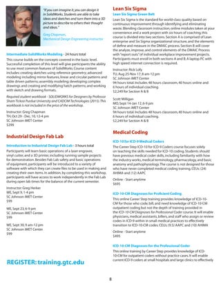 8
REGISTER: training.gtc.edu
Intermediate SolidWorks Modeling - 24 hours total  
This course builds on the concepts covered in the basic level.
Successful completion of this level will give participants the ability
to use most common features of SolidWorks.Course content
includes:creating sketches using reference geometry; advanced
modeling including mirror features,linear and circular patterns and
table driven patterns; assembly modeling; developing complex
drawings and creating and modifying hatch patterns; and working
with sketch and drawing formats.
Required student workbook - SOLIDWORKS for Designers by Professor
ShamTickoo Purdue University and CADCIMTechnologies (2015).This
workbook is not included in the price of the workshop. 
Instructor:Greg Chapman
TH,Oct 29 - Dec.10,12-4 pm
SC Johnson iMET Center
$299
Industrial Design Fab Lab
Introduction to Industrial Design Fab Lab - 3 hours total  
Participants will learn basic operations of a laser engraver,
vinyl cutter,and a 3D printer,including running sample projects
for demonstration.Besides Fab Lab safety and basic operations
of equipment,participants will be introduced to a variety of
software with which they can create files to be used in making and
creating their own items.In addition,by completing this workshop,
participants will have access to work independently in the Fab Lab
during open lab times for the balance of the current semester.
Instructor:Greg Herker
WE,Sept 9,1-4 pm
SC Johnson iMET Center
$99
WE,Sept 23,6-9 pm
SC Johnson iMET Center
$99
WE,Sept 30,9 am-12 pm
SC Johnson iMET Center
$99
Lean Six Sigma
Lean Six Sigma Green Belt
Lean Six Sigma is the standard for world-class quality based on
continuous improvement through identifying and eliminating
waste.Blending classroom instruction,online modules taken at your
convenience and a work project with six hours of coaching,this
course is divided into two sections.Section A is comprised of Lean
enterprise and Six Sigma organizational structure,and the elements
of define and measure in the DMAIC process.Section B will cover
the analyze,improve,and control elements of the DMAIC Process
with“report outs”of individual workplace improvement projects.
Participants must enroll in both sections A and B.A laptop PC with
high speed internet connection is required.
Instructor:Rick Lofy
TU,Aug 25-Nov 17,8 am-12 pm
SC Johnson iMET Center
94 hours total.Includes 48 hours classroom,40 hours online and
6 hours of individual coaching.  
$2,249 for Section A & B
Scott Milligan
MO,Sept 14-Jan 12,6-9 pm
SC Johnson iMET Center
94 hours total.Includes 48 hours classroom,40 hours online and
6 hours of individual coaching.  
$2,249 for Section A & B
Medical Coding
ICD-10 for ICD-9 Medical Coders
The Career Step ICD-10 for ICD-9 Coders course focuses solely
on teaching the skills needed for ICD-10 coding.Students should
have previous medical coder skills,including familiarity with how
the industry works,medical terminology,pharmacology,and basic
anatomy and pathophysiology.The course is not designed for those
who have never completed medical coding training.CEUs:(24)
AHIMA and (12) AAPC
Online - Start anytime 
$695
ICD-10-CM Diagnoses for Proficient Coding
This online Career Step training provides knowledge of ICD-10-
CM for those who code,bill,and need knowledge of ICD-10-CM
outpatient coding but not the depth of training provided in
the ICD-10-CM Diagnoses for Professional Coder course.It will enable
physicians,medical assistants,billers,and staff who assign or review
codes in ICD-9 within in small medical practices to effectively
transition to ICD-10-CM codes. CEUs: (9.5) AAPC and (10) AHIMA
Online - Start anytime
$495
ICD-10-CM Diagnoses for the Professional Coder
This online training by Career Step provides knowledge of ICD-
10-CM for outpatient coders without practice cases.It will enable
current ICD-9 coders at small hospitals and large clinics to effectively
“If you can imagine it,you can design it
in SolidWorks.Students are able to take
ideas and sketches and turn them into a 3D
picture to describe to others their thought
and ideas.”
Greg Chapman,
Mechanical Design Engineering instructor
 