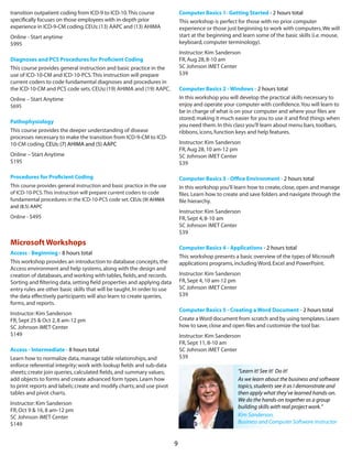 9
transition outpatient coding from ICD-9 to ICD-10.This course
specifically focuses on those employees with in-depth prior
experience in ICD-9-CM coding. CEUs: (13) AAPC and (13) AHIMA
Online - Start anytime
$995
Diagnoses and PCS Procedures for Proficient Coding
This course provides general instruction and basic practice in the
use of ICD-10-CM and ICD-10-PCS.This instruction will prepare
current coders to code fundamental diagnoses and procedures in
the ICD-10-CM and PCS code sets.CEUs: (19) AHIMA and (19) AAPC.
Online – Start Anytime
$695
Pathophysiology
This course provides the deeper understanding of disease
processes necessary to make the transition from ICD-9-CM to ICD-
10-CM coding.CEUs:(7) AHIMA and (5) AAPC
Online – Start Anytime
$195
Procedures for Proficient Coding
This course provides general instruction and basic practice in the use
of ICD-10-PCS.This instruction will prepare current coders to code
fundamental procedures in the ICD-10-PCS code set.CEUs:(9) AHIMA
and (8.5) AAPC
Online - $495
Microsoft Workshops
Access - Beginning - 8 hours total
This workshop provides an introduction to database concepts,the
Access environment and help systems,along with the design and
creation of databases,and working with tables,fields,and records.
Sorting and filtering data,setting field properties and applying data
entry rules are other basic skills that will be taught.In order to use
the data effectively participants will also learn to create queries,
forms,and reports.
Instructor:Kim Sanderson
FR,Sept 25 & Oct 2,8 am-12 pm
SC Johnson iMET Center
$149
Access - Intermediate - 8 hours total  
Learn how to normalize data,manage table relationships,and
enforce referential integrity; work with lookup fields and sub-data
sheets; create join queries,calculated fields,and summary values;
add objects to forms and create advanced form types.Learn how
to print reports and labels; create and modify charts; and use pivot
tables and pivot charts.
Instructor:Kim Sanderson
FR,Oct 9 & 16,8 am-12 pm
SC Johnson iMET Center
$149
Computer Basics 1- Getting Started - 2 hours total  
This workshop is perfect for those with no prior computer
experience or those just beginning to work with computers.We will
start at the beginning and learn some of the basic skills (i.e.mouse,
keyboard,computer terminology).
Instructor:Kim Sanderson
FR,Aug 28,8-10 am
SC Johnson iMET Center
$39
Computer Basics 2 - Windows - 2 hours total  
In this workshop you will develop the practical skills necessary to
enjoy and operate your computer with confidence.You will learn to
be in charge of what is on your computer and where your files are
stored; making it much easier for you to use it and find things when
you need them.In this class you’ll learn about menu bars,toolbars,
ribbons,icons,function keys and help features.
Instructor:Kim Sanderson
FR,Aug 28,10 am-12 pm
SC Johnson iMET Center
$39
Computer Basics 3 - Office Environment - 2 hours total  
In this workshop you’ll learn how to create,close,open and manage
files.Learn how to create and save folders and navigate through the
file hierarchy.
Instructor:Kim Sanderson
FR,Sept 4,8-10 am
SC Johnson iMET Center
$39
Computer Basics 4 - Applications - 2 hours total 
This workshop presents a basic overview of the types of Microsoft
applications programs,including Word,Excel and PowerPoint.
Instructor:Kim Sanderson
FR,Sept 4,10 am-12 pm
SC Johnson iMET Center
$39
Computer Basics 5 - Creating a Word Document - 2 hours total 
Create a Word document from scratch and by using templates.Learn
how to save,close and open files and customize the tool bar.
Instructor:Kim Sanderson
FR,Sept 11,8-10 am
SC Johnson iMET Center
$39
“Learn it! See it!  Do it!
As we learn about the business and software
topics,students see it as I demonstrate and
then apply what they’ve learned hands-on.
We do the hands-on together as a group
building skills with real project work.”
Kim Sanderson,
Business and Computer Software instructor
 