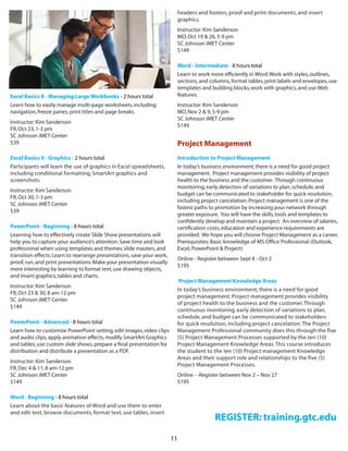 11
Excel Basics 8 - Managing Large Workbooks - 2 hours total 
Learn how to easily manage multi-page worksheets,including
navigation,freeze panes,print titles and page breaks.
Instructor:Kim Sanderson
FR,Oct 23,1-3 pm
SC Johnson iMET Center
$39
Excel Basics 9 - Graphics - 2 hours total  
Participants will learn the use of graphics in Excel spreadsheets,
including conditional formatting, SmartArt graphics and
screenshots.
Instructor:Kim Sanderson
FR,Oct 30,1-3 pm
SC Johnson iMET Center
$39
PowerPoint - Beginning - 8 hours total  
Learning how to effectively create Slide Show presentations will
help you to capture your audience’s attention.Save time and look
professional when using templates and themes,slide masters,and
transition effects.Learn to rearrange presentations,save your work,
proof,run,and print presentations.Make your presentation visually
more interesting by learning to format text,use drawing objects,
and insert graphics,tables and charts.
Instructor:Kim Sanderson
FR,Oct 23 & 30,8 am-12 pm
SC Johnson iMET Center
$149
PowerPoint - Advanced - 8 hours total  
Learn how to customize PowerPoint setting,edit images,video clips
and audio clips,apply animation effects,modify SmartArt Graphics
and tables,use custom slide shows,prepare a final presentation for
distribution and distribute a presentation as a PDF.
Instructor:Kim Sanderson
FR,Dec 4 & 11,8 am-12 pm
SC Johnson iMET Center
$149
Word - Beginning - 8 hours total  
Learn about the basic features of Word and use them to enter
and edit text, browse documents, format text, use tables, insert
headers and footers, proof and print documents, and insert
graphics.
Instructor:Kim Sanderson
MO,Oct 19 & 26,5-9 pm
SC Johnson iMET Center
$149
Word - Intermediate - 8 hours total  
Learn to work more efficiently in Word.Work with styles,outlines,
sections,and columns,format tables,print labels and envelopes,use
templates and building blocks,work with graphics,and use Web
features.
Instructor:Kim Sanderson
MO,Nov 2 & 9,5-9 pm
SC Johnson iMET Center
$149
Project Management
Introduction to Project Management
In today’s business environment,there is a need for good project
management.  Project management provides visibility of project
health to the business and the customer.  Through continuous
monitoring,early detection of variations to plan,schedule,and
budget can be communicated to stakeholder for quick resolution,
including project cancelation.Project management is one of the
fastest paths to promotion by increasing your network through
greater exposure.  You will have the skills,tools and templates to
confidently develop and maintain a project. An overview of salaries,
certification costs,education and experience requirements are
provided.  We hope you will choose Project Management as a career. 
Prerequisites:Basic knowledge of MS Office Professional (Outlook,
Excel,PowerPoint & Project)
Online - Register between Sept 8 - Oct 2 
$195
Project Management Knowledge Areas
In today’s business environment, there is a need for good
project management. Project management provides visibility
of project health to the business and the customer.Through
continuous monitoring, early detection of variations to plan,
schedule, and budget can be communicated to stakeholders
for quick resolution, including project cancelation.The Project
Management Professional community does this through the five
(5) Project Management Processes supported by the ten (10)
Project Management Knowledge Areas.This course introduces
the student to the ten (10) Project management Knowledge
Areas and their support role and relationships to the five (5)
Project Management Processes.
Online - -Register between Nov 2 – Nov 27
$195
REGISTER: training.gtc.edu
 