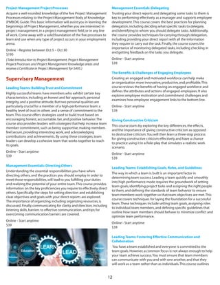 12
Project Management Project Processes
Acquire a well-rounded knowledge of the five Project Management
Processes relating to the Project Management Body of Knowledge
(PMBOK) Guide.This basic information will assist you in learning the
beginnings of Project Management,whether you are interested in
project management,in a project management field,or in any line
of work.Come away with a solid foundation of the five processes to
learn and use when any type of project occurs in your employment
arena.
Online --Register between Oct 5 – Oct 30
$195
(Take Introduction to Project Management,Project Management
Project Processes and Project Management Knowledge areas and
receive a Certificate in Project Management for $495.)
Supervisory Management
Leading Teams: Building Trust and Commitment
Highly successful teams have members who exhibit certain key
characteristics,including an honest and fair approach,personal
integrity,and a positive attitude.But two personal qualities are
particularly crucial for a member of a high-performance team:a
healthy level of trust in others and a sense of commitment to the
team.This course offers strategies used to build trust based on
encouraging honest,accountable,fair,and positive behavior.The
course also provides leaders with strategies that help increase team
member commitment,such as being supportive,making members
feel secure,providing interesting work,and acknowledging
contributions and achievements.By using these strategies,team
leaders can develop a cohesive team that works together to reach
its goals.
Online - Start anytime 
$39
Management Essentials: Directing Others
Understanding the essential responsibilities you have when
directing others,and the practices you should employ in order to
meet those responsibilities,will lead to you fulfilling your duties
and realizing the potential of your entire team.This course provides
information on the key proficiencies you require to effectively direct
others.Specifically,the steps for setting direction and establishing
clear objectives and goals with your direct reports are explored.
The importance of organizing,including organizing resources,is
discussed.Finally,communicating for clarity and direction,including
listening skills,barriers to effective communication,and tips for
overcoming communication barriers are covered. 
Online - Start anytime 
$39 
Management Essentials: Delegating
Trusting your direct reports and delegating some tasks to them is
key to performing effectively as a manager and supports employee
development.This course covers the best practices for planning
delegation,including deciding what specific tasks to delegate,
and identifying to whom you should delegate tasks.Additionally,
the course provides techniques for carrying through delegation,
including providing your direct report with all the information
they require to carry out the task.Finally,the course covers the
importance of monitoring delegated tasks,including checking in
and getting feedback on the tasks you delegate. 
Online - Start anytime 
$39
The Benefits & Challenges of Engaging Employees
Creating an engaged and motivated workforce can help make
an organization more innovative,productive,and profitable.This
course reviews the benefits of having an engaged workforce and
defines the attributes and actions of engaged employees.It also
explores employee motivation and commitment challenges and
examines how employee engagement links to the bottom line.
Online - Start anytime 
$39
Giving Constructive Criticism
This course starts by exploring the key differences,the effects,
and the importance of giving constructive criticism as opposed
to destructive criticism.You will then learn a three-step process
for giving constructive criticism effectively and have a chance
to practice using it in a Role-play that simulates a realistic work
scenario. 
Online - Start anytime 
$39 
Leading Teams: Establishing Goals,Roles,and Guidelines
The way in which a team is built is an important factor in
determining team success.Leading a team quickly and smoothly
into high performance mode requires the groundwork of setting
team goals,identifying project tasks and assigning the right people
to them,and defining the standards of team behavior to ensure
team members work together so that team objectives are met.This
course covers techniques for laying the foundation for a successful
team.These techniques include setting team goals,assigning roles
to individual team members,and defining specific guidelines that
outline how team members should behave to minimize conflict and
optimize team performance. 
Online - Start anytime
$39 
Leading Teams: Fostering Effective Communication and
Collaboration
You have a team established and everyone is committed to the
team goals.However,a common focus is not always enough to help
your team achieve success.You must ensure that team members
can communicate with you and with one another,and that they
will work as a team rather than as individuals.This course outlines
 