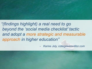 “(findings highlight) a real need to go
 beyond the „social media checklist‟ tactic
 and adopt a more strategic and measurable
 approach in higher education”
                   - Karine Joly, collegewebeditor.com
 