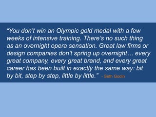 “You don‟t win an Olympic gold medal with a few
weeks of intensive training. There‟s no such thing
as an overnight opera sensation. Great law firms or
design companies don‟t spring up overnight… every
great company, every great brand, and every great
career has been built in exactly the same way: bit
by bit, step by step, little by little.” - Seth Godin
 