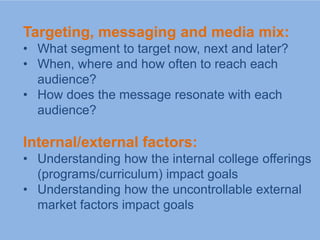 Targeting, messaging and media mix:
• What segment to target now, next and later?
• When, where and how often to reach each
  audience?
• How does the message resonate with each
  audience?

Internal/external factors:
• Understanding how the internal college offerings
  (programs/curriculum) impact goals
• Understanding how the uncontrollable external
  market factors impact goals
 