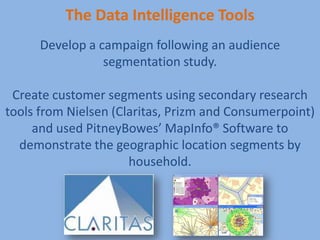 The Data Intelligence Tools
      Develop a campaign following an audience
                 segmentation study.

 Create customer segments using secondary research
tools from Nielsen (Claritas, Prizm and Consumerpoint)
     and used PitneyBowes’ MapInfo® Software to
  demonstrate the geographic location segments by
                      household.



                                                  4
 