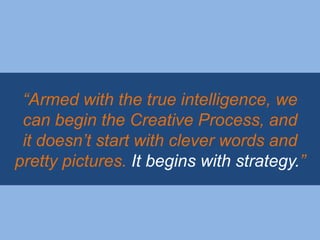 “Armed with the true intelligence, we
 can begin the Creative Process, and
 it doesn‟t start with clever words and
pretty pictures. It begins with strategy.”
 