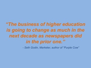 “The business of higher education
is going to change as much in the
 next decade as newspapers did
         in the prior one.”
       - Seth Godin, Marketer, author of “Purple Cow”
 