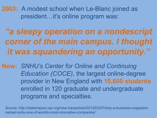 2003: A modest school when Le-Blanc joined as
      president…it’s online program was:

“a sleepy operation on a nondescript
corner of the main campus. I thought
 it was squandering an opportunity.”
Now: SNHU‟s Center for Online and Continuing
     Education (COCE), the largest online-degree
     provider in New England with 10,600 students
     enrolled in 120 graduate and undergraduate
     programs and specialties.
 Source: http://stateimpact.npr.org/new-hampshire/2012/03/07/why-a-business-magazine-
 named-snhu-one-of-worlds-most-innovative-companies/
 