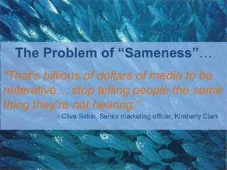 The Problem of “Sameness”…
“That‟s billions of dollars of media to be
reiterative… stop telling people the same
thing they‟re not hearing.”
          - Clive Sirkin, Senior marketing officer, Kimberly Clark
 