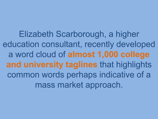 Elizabeth Scarborough, a higher
education consultant, recently developed
 a word cloud of almost 1,000 college
 and university taglines that highlights
 common words perhaps indicative of a
         mass market approach.
 