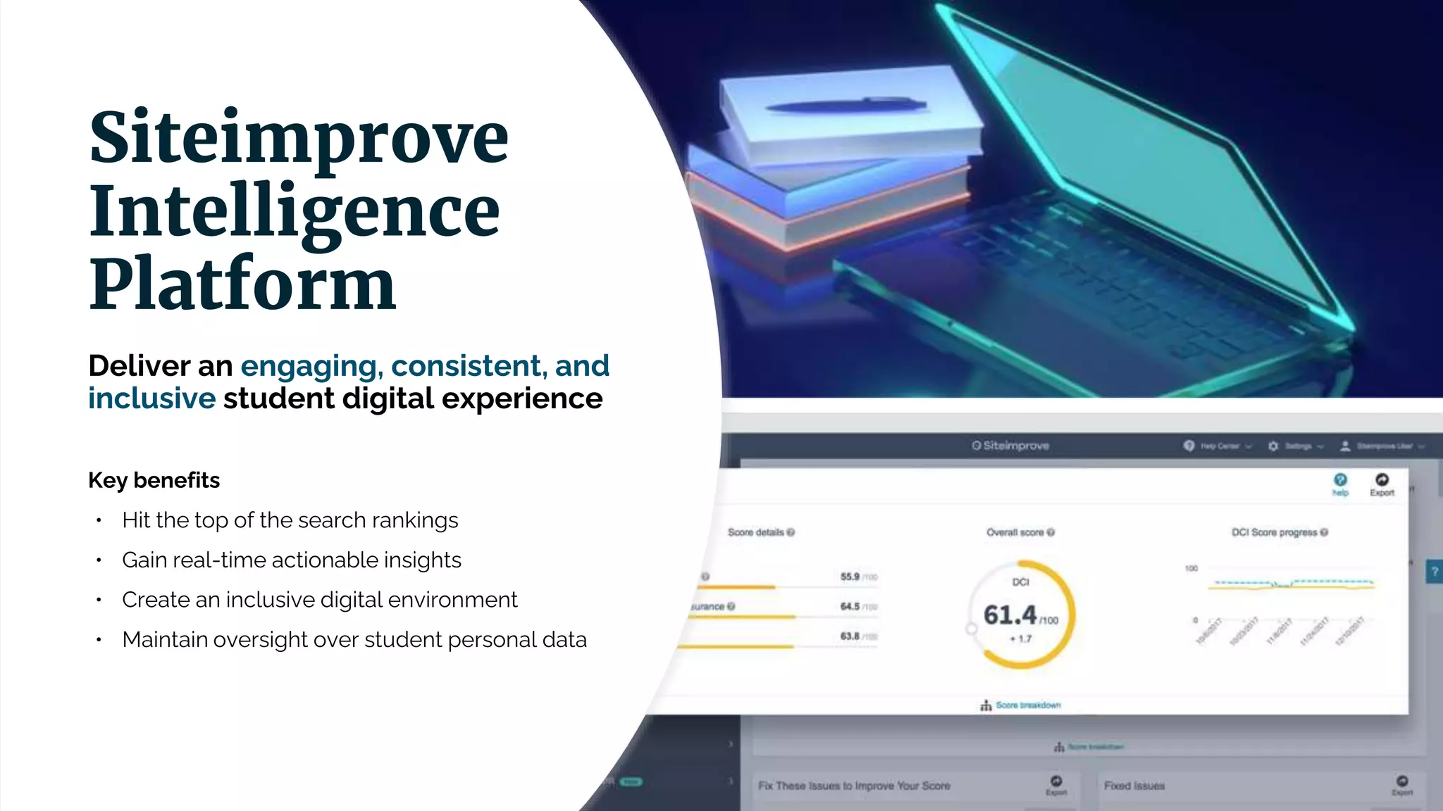 Deliver an engaging, consistent, and
inclusive student digital experience
Key benefits
• Hit the top of the search rankings
• Gain real-time actionable insights
• Create an inclusive digital environment
• Maintain oversight over student personal data
Siteimprove
Intelligence
Platform
 